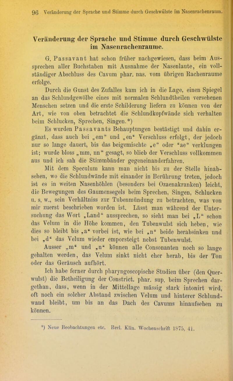 Veränderung der Sprache und Stimme durch Geschwülste im Nasenrachenraume. G. Passavant hat schon früher nachgewiesen, dass heim Aus- sprechen aller Buchstaben mit Ausnahme der Nasenlaute, ein voll- ständiger Abschluss des Cavum phar. nas. vom übrigen Rackenraume erfolge. Durch die Gunst des Zufalles kam ich in die Lage, einen Spiegel an das Schlundgewölbe eines mit normalen Schlundtheilen versehenen Menschen setzen und die erste Schilderung liefern zu können von der Art, wie von oben betrachtet die Schlundkopfwände sich verhalten beim Schlucken, Sprechen, Singen.*) Es wurden Passavants Behauptungen bestästigt und dahin er- gänzt, dass auch bei „em“ und „en“ Verschluss erfolgt, der jedoch nur so lange dauert, bis das beigemischte „e“ oder “ae“ verklungen ist; wurde bloss „mm, nn“ gesagt, so blieb der Verschluss vollkommen aus und ich sah die Stimmbänder gegeneinanderfahren. Mit dem Speculum kann man nicht bis zu der Stelle hinab- sehen, wo die Schlundwände mit einander in Berührung treten, jedoch ist es in weiten Nasenhöhlen (besonders bei Ozaenakranken) leicht, die Bewegungen des Gaumensegels beim Sprechen, Singen, Schlucken u. s. w., sein Verhältniss zur Tubenmündung zu betrachten, was von mir zuerst beschrieben worden ist. Lässt man während der Unter- suchung das Wort „Land“ aussprechen, so sieht man bei „L“ schon das Velum in die Höhe kommen, den Tubenwulst sich heben, wie dies so bleibt bis „a“ vorbei ist, wie bei „n“ beide herabsinken und bei „d“ das Velum wieder emporsteigt nebst Tubenwulst. Ausser „m“ und „n* können alle Consonanteu noch so lange gehalten werden, das Velum sinkt nicht eher herab, bis der Ton oder das Geräusch aufhört. Ich habe ferner durch pharyngoscopiscke Studien über (den Quer- wulst) die Betheiligung der Constrict. phar. sup. beim Sprechen dar- gethan, dass, wenn in der Mittellage massig stark intonirt wird, oft noch ein solcher Abstand zwischen Velum und hinterer Schlund- wand bleibt, um bis an das Dach des Cavums hinaufsehen zu können. *) Neue Beobachtungen etc. Berl. Klin. Wochenschrift 1875, 4L