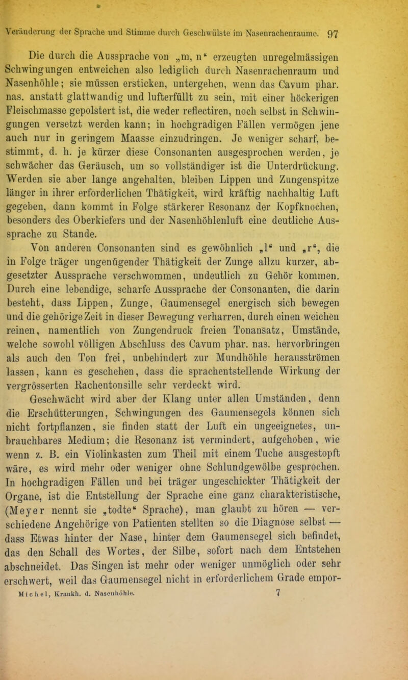 Die durch die Aussprache von „m, n“ erzeugten unregelmässigen Schwingungen entweichen also lediglich durch Nasenrachenraum und Nasenhöhle; sie müssen ersticken, untergehen, wenn das Cavum phar. nas. anstatt glattwandig und lufterfüllt zu sein, mit einer höckerigen Fleischmasse gepolstert ist, die weder reflectiren, noch selbst in Schwin- gungen versetzt werden kann; in hochgradigen Fällen vermögen jene auch nur in geringem Maasse einzudringen. Je weniger scharf, be- stimmt, d. h. je kürzer diese Consonanten ausgesprochen werden, je schwächer das Geräusch, um so vollständiger ist die Unterdrückung. Werden sie aber lange angehalten, bleiben Lippen und Zungenspitze länger in ihrer erforderlichen Thätigkeit, wird kräftig nachhaltig Luft gegeben, dann kommt in Folge stärkerer Resonanz der Kopfknochen, besonders des Oberkiefers und der Nasenhöhlenluft eiue deutliche Aus- sprache zu Stande. Von anderen Consonanten sind es gewöhnlich „1“ und *r% die in Folge träger ungenügender Thätigkeit der Zunge allzu kurzer, ab- gesetzter Aussprache verschwommen, undeutlich zu Gehör kommen. Durch eine lebendige, scharfe Aussprache der Consonanten, die darin besteht, dass Lippen, Zunge, Gaumensegel energisch sich bewegen und die gehörigeZeit in dieser Bewegung verharren, durch einen weichen reinen, namentlich von Zungendruck freien Tonansatz, Umstände, welche sowohl völligen Abschluss des Cavum phar. nas. hervorbringen als auch den Ton frei, unbehindert zur Mundhöhle herausströmen lassen, kann es geschehen, dass die sprachentstellende Wirkung der vergrösserten Rachentonsille sehr verdeckt wird. Geschwächt wird aber der Klang unter allen Umständen, denn die Erschütterungen, Schwingungen des Gaumensegels können sich nicht fortpflanzen, sie finden statt der Luft ein ungeeignetes, un- brauchbares Medium; die Resonanz ist vermindert, aufgehoben, wie wenn z. B. ein Violinkasten zum Theil mit einem Tuche ausgestopft wäre, es wird mehr oder weniger ohne Schlundgewölbe gesprochen. In hochgradigen Fällen und bei träger ungeschickter Thätigkeit der Organe, ist die Entstellung der Sprache eine ganz charakteristische, (Meyer nennt sie „todte“ Sprache), man glaubt zu hören — ver- schiedene Angehörige von Patienten stellten so die Diagnose selbst — dass Etwas hinter der Nase, hinter dem Gaumensegel sich befindet, das den Schall des Wortes, der Silbe, sofort nach dem Entstehen abschneidet. Das Singen ist mehr oder weniger unmöglich oder sehr erschwert, weil das Gaumensegel nicht in erforderlichem Grade empor- Michel, Krankh. d. Nasenhöhle. 7