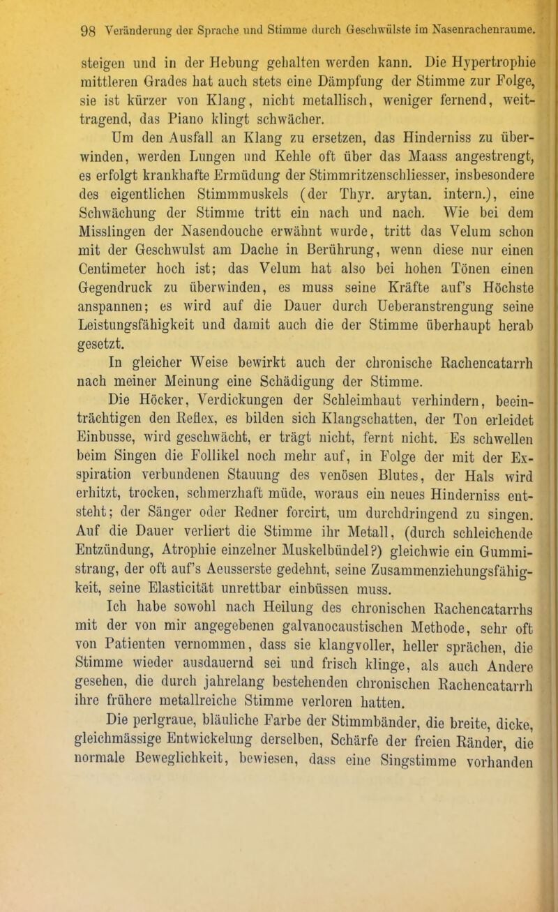 steigen und in der Hebung gehalten werden kann. Die Hypertrophie mittleren Grades hat auch stets eine Dämpfung der Stimme zur Folge, sie ist kürzer von Klang, nicht metallisch, weniger fernend, weit- tragend, das Piano klingt schwächer. Um den Ausfall an Klang zu ersetzen, das Hinderniss zu über- winden, werden Lungen und Kehle oft über das Maass angestrengt, es erfolgt krankhafte Ermüdung der Stimmritzenschliesser, insbesondere des eigentlichen Stimmmuskels (der Thyr. arytan. intern.), eine Schwächung der Stimme tritt ein nach und nach. Wie bei dem Misslingen der Nasendouche erwähnt wurde, tritt das Velum schon mit der Geschwulst am Dache in Berührung, wenn diese nur einen Centimeter hoch ist; das Velum hat also bei hohen Tönen einen Gegendruck zu überwinden, es muss seine Kräfte auf’s Höchste anspannen; es wird auf die Dauer durch Ueberanstrenguug seine Leistungsfähigkeit und damit auch die der Stimme überhaupt herab gesetzt. In gleicher Weise bewirkt auch der chronische Rachencatarrh nach meiner Meinung eine Schädigung der Stimme. Die Höcker, Verdickungen der Schleimhaut verhindern, beein- trächtigen den Reflex, es bilden sich Klangschatten, der Ton erleidet Einbusse, wird geschwächt, er trägt nicht, fernt nicht. Es schwellen beim Singen die Follikel noch mehr auf, in Folge der mit der Ex- spiration verbundenen Stauung des venösen Blutes, der Hals wird erhitzt, trocken, schmerzhaft müde, woraus ein neues Hinderniss ent- steht; der Sänger oder Redner forcirt, um durchdringend zu singen. Auf die Dauer verliert die Stimme ihr Metall, (durch schleichende Entzündung, Atrophie einzelner Muskelbündel P) gleichwie ein Gummi- strang, der oft auf’s Aeusserste gedehnt, seine Zusammenziehungsfähig- keit, seine Elasticität unrettbar einbüssen muss. Ich habe sowohl nach Heilung des chronischen Rachencatarrhs mit der von mir angegebenen galvanocaustischen Methode, sehr oft von Patienten vernommen, dass sie klangvoller, heller sprächen, die Stimme wieder ausdauernd sei und frisch klinge, als auch Andere gesehen, die durch jahrelang bestehenden chronischen Rachencatarrh ihre frühere metallreiche Stimme verloren hatten. Die perlgraue, bläuliche Farbe der Stimmbänder, die breite, dicke, gleichmässige Entwickelung derselben, Schärfe der freien Ränder, die normale Beweglichkeit, bewiesen, dass eine Singstimme vorhanden