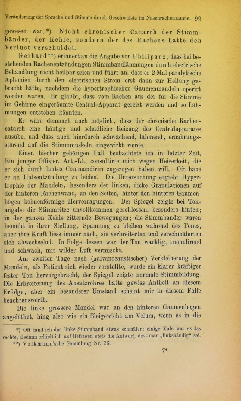 gewesen war.*) Nicht chronischer Catarrh der Stimm- bänder, der Kehle, sonde rn der des Rachens hatte den Verlust verschuldet. Gerhard**) erinnert an die Angabe von Philipaux, dass bei be- stehenden Rachenentzündungen Stimmbandlähmungen durch electrische Behandlung nicht heilbar seien und führt an, dass er 2 Mal paralytische Aphonien durch den electrischen Strom erst dann zur Heilung ge- bracht hätte, nachdem die hypertrophischen Gaumenmandeln operirt worden waren. Er glaubt, dass vom Rachen aus der für die Stimme im Gehirne eingeräumte Central-Apparat gereizt werden und so Läh- mungen entstehen könnten. Er wäre demnach auch möglich, dass der chronische Rachen- catarrh eine häufige und schädliche Reizung des Centralapparates ausübe, und dass auch hierdurch schwächend, lähmend, ernährungs- störend auf die Stimmmuskeln eingewirkt werde. Einen hierher gehörigen Fall beobachtete ich in letzter Zeit. Ein junger Offizier, Art.-Lt., consultirte mich wegen Heiserkeit, die er sich durch lautes Commandiren zugezogen haben will. Oft habe er au Halsentzündung zu leiden. Die Untersuchung ergiebt Hyper- trophie der Mandeln, besonders der linken, dicke Granulationen auf der hinteren Rachenwand, an den Seiten, hinter den hinteren Gaumen- bögen bohnenförmige Hervorragungen. Der Spiegel zeigte bei Ton- angabe die Stimmritze unvollkommen geschlossen, besonders hinten; in der ganzen Kehle zitternde Bewegungen; die Stimmbänder waren bemüht in ihrer Stellung, Spannung zu bleiben während des Tones, aber ihre Kraft liess immer nach, sie verbreiterten und verschmälerten sich abwechselnd. In Folge dessen war der Ton wacklig, tremulirend und schwach, mit wilder Luft vermischt. Am zweiten Tage nach (galvanocaustischer) Verkleinerung der Mandeln, als Patient sich wieder vorstellte, wurde ein klarer kräftiger fester Ton hervorgebracht, der Spiegel zeigte normale Stimmbildung. Die Erbreiterung des Ansatzrohres hatte gewiss Antheil an diesem Erfolge, aber ein besonderer Umstand scheint mir in diesom Falle beachtenswerth. Die linke grössere Mandel war an den hinteren Gaumenbogen angelöthet, hing also wie ein Bleigewicht am Velum, wenn es in die *) Oft fand ich das linke Stimmband etwas schmäler; einige Male war es das rechte, alsdann erhielt ich anf Befragen stets die Antwort, dass man „linkshändig“ sei. **) Volkmann’sche Sammlung Nr. 36. 7*