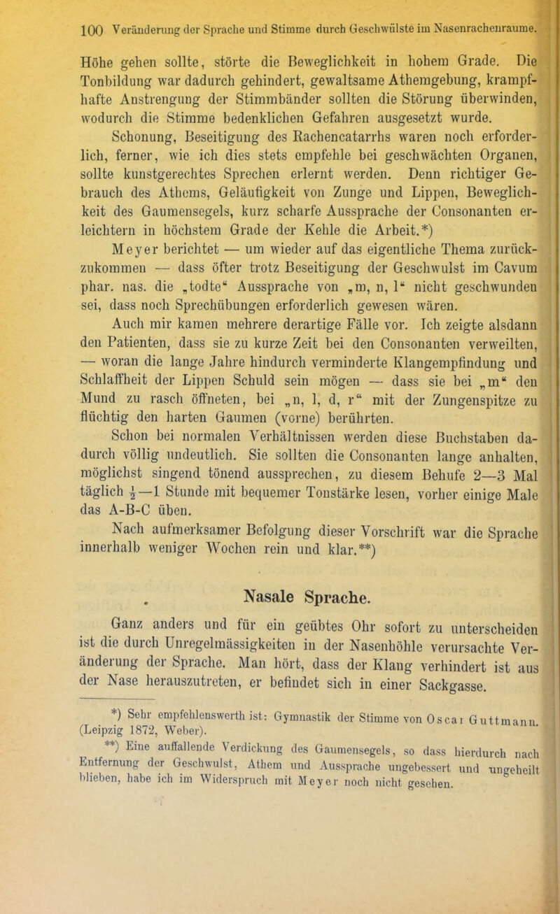 Höhe gehen sollte, störte die Beweglichkeit in hohem Grade. Die Tonbildung war dadurch gehindert, gewaltsame Athemgebung, krampf- hafte Anstrengung der Stimmbänder sollten die Störung überwinden, wodurch die Stimme bedenklichen Gefahren ausgesetzt wurde. Schonung, Beseitigung des Rachencatarrhs wraren noch erforder- lich, ferner, wie ich dies stets empfehle bei geschwächten Organen, sollte kunstgerechtes Sprechen erlernt werden. Denn richtiger Ge- brauch des Athems, Geläufigkeit von Zunge und Lippen, Beweglich- keit des Gaumensegels, kurz scharfe Aussprache der Consonanten er- leichtern in höchstem Grade der Kehle die Arbeit.*) Meyer berichtet — um wieder auf das eigentliche Thema zurüek- zukommen — dass öfter trotz Beseitigung der Geschwulst im Cavum phar. nas. die „todte“ Aussprache von „m, n, 1“ nicht geschwunden sei, dass noch Sprechübungen erforderlich gewesen wären. Auch mir kamen mehrere derartige Fälle vor. Ich zeigte alsdann den Patienten, dass sie zu kurze Zeit bei den Consonanten verweilten, — woran die lange Jahre hindurch verminderte Klangempfindung und Schlaffheit der Lippen Schuld sein mögen — dass sie bei „m“ den Mund zu rasch öffneten, bei „n, 1, d, r“ mit der Zungenspitze zu flüchtig den harten Gaumen (vorne) berührten. Schon bei normalen Verhältnissen werden diese Buchstaben da- durch völlig undeutlich. Sie sollten die Consonanten lange anhalten, möglichst singend tönend aussprechen, zu diesem Behufe 2—3 Mal täglich \—l Stunde mit bequemer Tonstärke lesen, vorher einige Male das A-B-C üben. Nach aufmerksamer Befolgung dieser Vorschrift war die Sprache innerhalb weniger Wochen rein und klar.**) Nasale Sprache. Ganz anders und für ein geübtes Ohr sofort zu unterscheiden ist die durch Unregelmässigkeiten in der Nasenhöhle verursachte Ver- änderung der Sprache. Man hört, dass der Klang verhindert ist aus der Nase herauszutreten, er befindet sich in einer Sackgasse. *) Sehr empfehlenswerth ist: Gymnastik der Stimme von Os ca i Guttmann (Leipzig 1872, Weber). **) Eine ^fallende Verdickung des Gaumensegels, so dass hierdurch nach Entfernung der Geschwulst, Atbem und Aussprache ungebessert und ungeheilt blieben, habe ich im Widerspruch mit Meyer noch nicht gesehen.