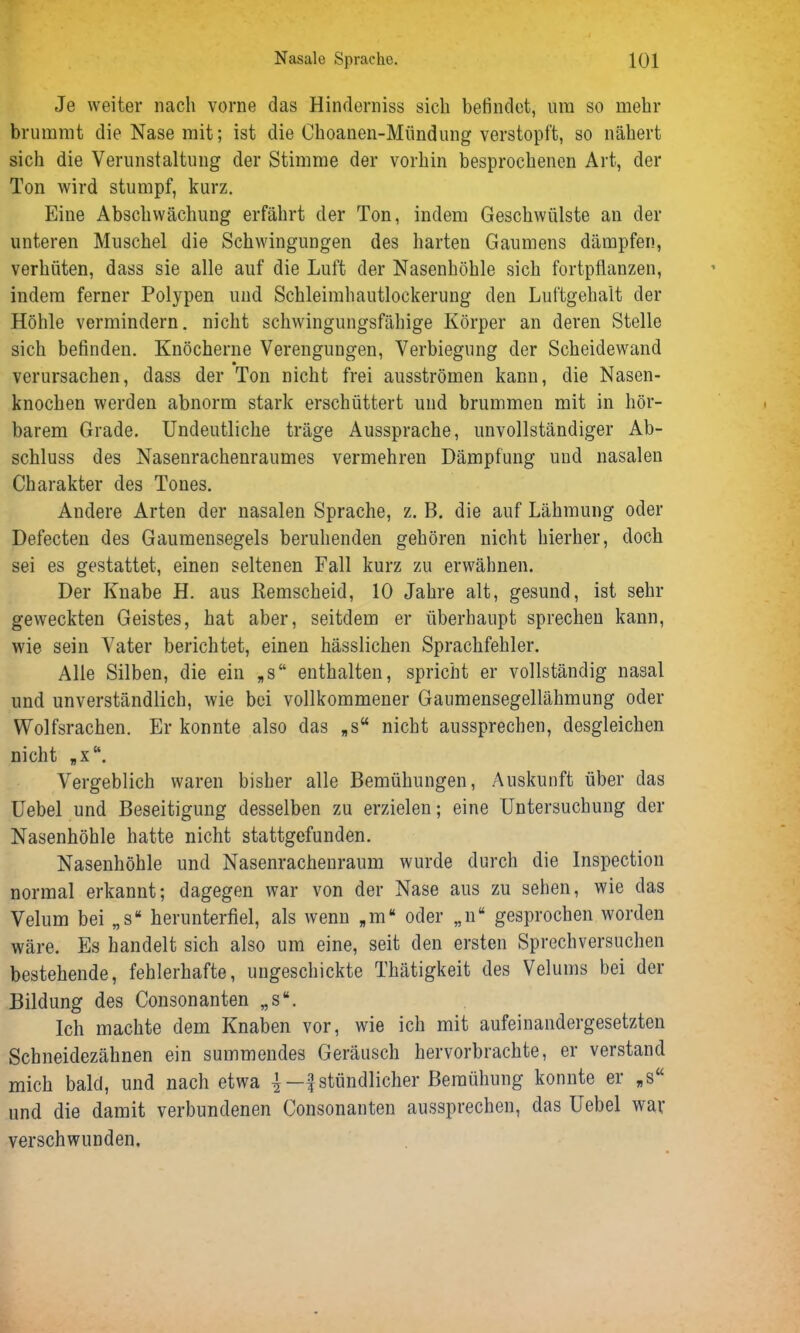 Je weiter nach vorne das Hinderniss sich befindet, um so mehr brummt die Nase mit; ist die Choanen-Mündung verstopft, so nähert sich die Verunstaltung der Stimme der vorhin besprochenen Art, der Ton wird stumpf, kurz. Eine Abschwächung erfährt der Ton, indem Geschwülste an der unteren Muschel die Schwingungen des harten Gaumens dämpfen, verhüten, dass sie alle auf die Luft der Nasenhöhle sich fortpflanzen, indem ferner Polypen und Schleimhautlockerung den Luftgehalt der Höhle vermindern, nicht schwingungsfähige Körper an deren Stelle sich befinden. Knöcherne Verengungen, Verbiegung der Scheidewand verursachen, dass der Ton nicht frei ausströmen kann, die Nasen- knochen werden abnorm stark erschüttert und brummen mit in hör- barem Grade. Undeutliche träge Aussprache, unvollständiger Ab- schluss des Nasenrachenraumes vermehren Dämpfung und nasalen Charakter des Tones. Andere Arten der nasalen Sprache, z. B. die auf Lähmung oder Defecten des Gaumensegels beruhenden gehören nicht hierher, doch sei es gestattet, einen seltenen Fall kurz zu erwähnen. Der Knabe H. aus Iiemscheid, 10 Jahre alt, gesund, ist sein- geweckten Geistes, hat aber, seitdem er überhaupt sprechen kann, wie sein Vater berichtet, einen hässlichen Sprachfehler. Alle Silben, die ein „s“ enthalten, spricht er vollständig nasal und unverständlich, wie bei vollkommener Gaumensegellähmung oder Wolfsrachen. Er konnte also das „s“ nicht aussprechen, desgleichen nicht „x“. Vergeblich waren bisher alle Bemühungen, Auskunft über das Uebel und Beseitigung desselben zu erzielen; eine Untersuchung der Nasenhöhle hatte nicht stattgefunden. Nasenhöhle und Nasenrachenraum wurde durch die Inspection normal erkannt; dagegen war von der Nase aus zu sehen, wie das Velum bei „s“ herunterfiel, als wenn *m“ oder „n“ gesprochen worden wäre. Es handelt sich also um eine, seit den ersten Sprechversuchen bestehende, fehlerhafte, ungeschickte Thätigkeit des Velums bei der Bildung des Consonanten „s“. Ich machte dem Knaben vor, wie ich mit aufeinandergesetzten Schneidezähnen ein summendes Geräusch hervorbrachte, er verstand mich bald, und nach etwa j —£ stündlicher Bemühung konnte er „s“ und die damit verbundenen Consonanten aussprechen, das Uebel wav verschwunden.