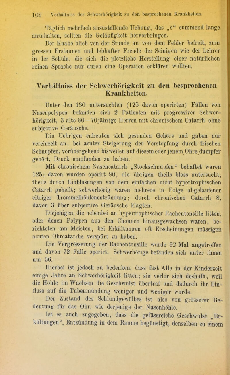 Täglich mehrfach anzustellende Uebung, das „s“ summend lange anzuhalten, sollten die Geläufigkeit hervorbringen. Der Knabe blieb von der Stunde an von dem Fehler befreit, zum grossen Erstaunen und lebhafter Freude der Seinigen wie der Lehrer in der Schule, die sich die plötzliche Herstellung einer natürlichen reinen Sprache nur durch eine Operation erklären wollten. Verhältniss der Schwerhörigkeit zu den besprochenen Krankheiten. Unter den 130 untersuchten (125 davon operirten) Fällen von Nasenpolypen befanden sich 2 Patienten mit progressiver Schwer- hörigkeit, 3 alte 60—70jährige Herren mit chronischem Catarrh ohne subjective Geräusche. Die Uebrigen erfreuten sich gesunden Gehörs und gaben nur vereinzelt an, bei acuter Steigerung der Verstopfung durch frischen Schnupfen, vorübergehend bisweilen auf diesem oder jenem Ohre dumpfer gehört, Druck empfunden zu haben. Mit chronischem Nasencatarrh „Stockschnupfen“ behaftet waren 125; davon wurden operirt 80, die übrigen theils bloss untersucht, theils durch Einblasungen von dem einfachen nicht hypertrophischen Catarrh geheilt; schwerhörig waren mehrere in Folge abgelaufener eitriger Trommelhöhlenentzündung; durch chronischen Catarrh 8, davon 3 über subjective Geräusche klagten. Diejenigen, die nebenbei an hypertrophischer Rachentonsille litten, oder denen Polypen aus den Choanen hinausgewachsen waren, be- richteten am Meisten, bei Erkältungen oft Erscheinungen mässigen acuten Ohrcatarrhs verspürt zu haben. Die Vergrösserung der Rachentonsille wurde 92 Mal angetroffen und davon 72 Fälle operirt. Schwerhörige befanden sich unter ihnen nur 36. Hierbei ist jedoch zu bedenken, dass fast Alle in der Kinderzeit einige Jahre an Schwerhörigkeit litten; sie verlor sich deshalb, weil die Höhle im Wachsen die Geschwulst übertraf und dadurch ihr Ein- fluss auf die Tubenmündung weniger und weniger wurde. Der Zustand des Schlundgewölbes ist also von grösserer Be- deutung für das Ohr, wie derjenige der Nasenhöhle. Ist es auch zugegeben, dass die gefässreiche Geschwulst „Er- kältungen“, Entzündung in dem Raume begünstigt, denselben zu einem