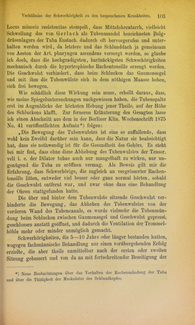 Locus minoris resistentiae stempelt, dass Mittelohrcatarrh, vielleicht Schwellung des von Gerlach als Tubenmandel bezeichneten Balg- drüsenlagers der Tuba Eustach. dadurch oft hervorgerufen und unter- halten werden wird, da letztere und das Schlunddach ja gemeinsam von Aesten der Art. pharyngea ascendens versorgt werden, so glaube ich doch, dass die hochgradigsten, hartnäckigsten Schwerhörigkeiten mechanisch durch die hypertrophische Rachentonsille erzeugt werden. Die Geschwulst verhindert, dass beim Schlucken das Gaumensegel und mit ihm die Tubenwülste sich in dem nöthigen Maasse heben, sich frei bewegen. Wie schädlich diese Wirkung sein muss, erhellt daraus, dass, wie meine Spiegeluntersuchungen nachgewiesen haben, die Tubenspalte erst im Augenblicke der höchsten Hebung jener Theile, auf der Höhe des Schluckens klafft. Zur ferneren Erläuterung des Gesagten lasse ich einen Abschnitt aus dem in der Berliner Klin. Wochenschrift 1875 No. 41 veröffentlichten Aufsatz*) folgen: „Die Bewegung des Tubenwulstes ist eine so auffallende, dass wohl kein Zweifel darüber sein kann, dass die Natur sie beabsichtigt hat, dass sie notkwendig ist für die Gesundheit des Gehörs. Es steht bei mir fest, dass ohne diese Abhebung des Tubenwulstes der Tensor, veli i. e. der Dilator tubae auch nur mangelhaft zu wirken, nur un- genügend die Tuba zu eröffnen vermag. Als Beweis gilt mir die Erfahrung, dass Schwerhörige, die zugleich an vergrösserter Rachen- tonsille litten, entweder viel besser oder ganz normal hörten, sobald die Geschwulst entfernt war, und zwar ohne dass eine Behandlung der Ohren stattgefunden hatte. Die über und hinter dem Tubenwulste sitzende Geschwulst ver- hinderte die Bewegung, das Abheben des Tubenwulstes von der vorderen Wand des Tubencanals, es wurde vielmehr die Tubenmün- dung beim Schlucken zwischen Gaumensegel und Geschwulst gepresst, geschlossen anstatt geöffnet, und dadurch die Ventilation der Trommel- höhle mehr oder minder unmöglich gemacht. Schwerhörigkeiten, die 5—10 Jahre oder länger bestanden hatten, wogegen fachmännische Behandlung nur einen vorübergehenden Erfolg erzielte, die aber theils unmittelbar nach der ersten oder zweiten Sitzung gebessert und von da an mit fortschreitender Beseitigung der *) Neue Beobachtungen über das Verhalten der Rachenmündung der Tuba und über die Thätigkeit der Muskulatur des Schlundkopfes.