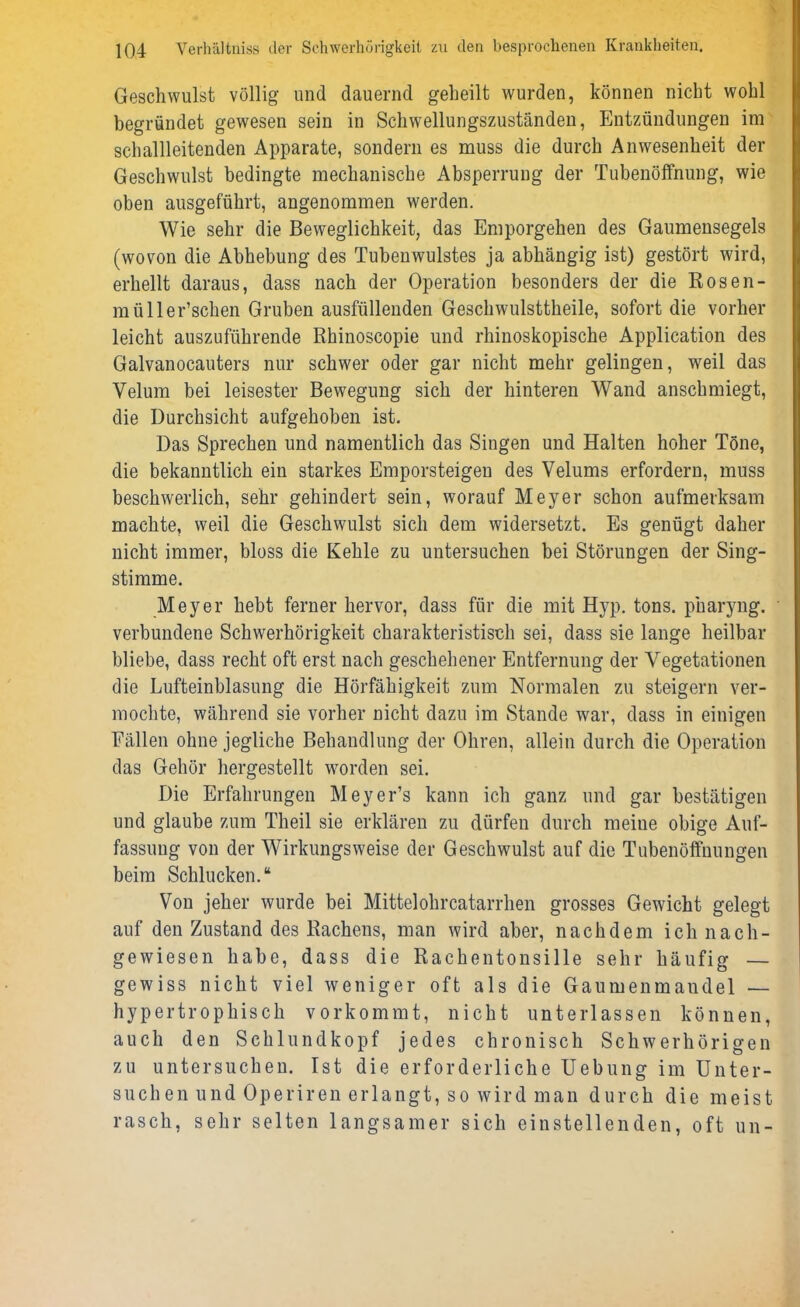 Geschwulst völlig und dauernd geheilt wurden, können nicht wohl begründet gewesen sein in Schwellungszuständen, Entzündungen im schallleitenden Apparate, sondern es muss die durch Anwesenheit der Geschwulst bedingte mechanische Absperrung der Tubenöffnung, wie oben ausgeführt, angenommen werden. Wie sehr die Beweglichkeit, das Emporgehen des Gaumensegels (wovon die Abhebung des Tubenwulstes ja abhängig ist) gestört wird, erhellt daraus, dass nach der Operation besonders der die Rosen- müll er’schen Gruben ausfüllenden Gesellwulsttheile, sofort die vorher leicht auszuführende Rhinoscopie und rhinoskopische Application des Galvanocauters nur schwer oder gar nicht mehr gelingen, weil das Velum bei leisester Bewegung sich der hinteren Wand anschmiegt, die Durchsicht aufgehoben ist. Das Sprechen und namentlich das Singen und Halten hoher Töne, die bekanntlich ein starkes Emporsteigen des Velums erfordern, muss beschwerlich, sehr gehindert sein, worauf Meyer schon aufmerksam machte, weil die Geschwulst sich dem widersetzt. Es genügt daher nicht immer, bloss die Kehle zu untersuchen bei Störungen der Sing- stimme. Meyer hebt ferner hervor, dass für die mit Hyp. tons. pharyng. verbundene Schwerhörigkeit charakteristisch sei, dass sie lange heilbar bliebe, dass recht oft erst nach geschehener Entfernung der Vegetationen die Lufteinblasung die Hörfähigkeit zum Normalen zu steigern ver- mochte, während sie vorher nicht dazu im Stande war, dass in einigen Fällen ohne jegliche Behandlung der Ohren, allein durch die Operation das Gehör hergestellt worden sei. Die Erfahrungen Meyer’s kann ich ganz und gar bestätigen und glaube zum Theil sie erklären zu dürfen durch meine obige Auf- fassung von der Wirkungsweise der Geschwulst auf die Tubenöffuungen beim Schlucken.“ Von jeher wurde bei Mittelohrcatarrhen grosses Gewicht gelegt auf den Zustand des Rachens, man wird aber, nachdem ich nach- gewiesen habe, dass die Rachentonsille sehr häufig — gewiss nicht viel weniger oft als die Gaumenmandel — hypertrophisch vorkommt, nicht unterlassen können, auch den Schlundkopf jedes chronisch Schwerhörigen zu untersuchen. Ist die erforderliche Uebung im Unter- suchen und Operiren erlangt, so wird man durch die meist rasch, sehr selten langsamer sich einstellenden, oft un-