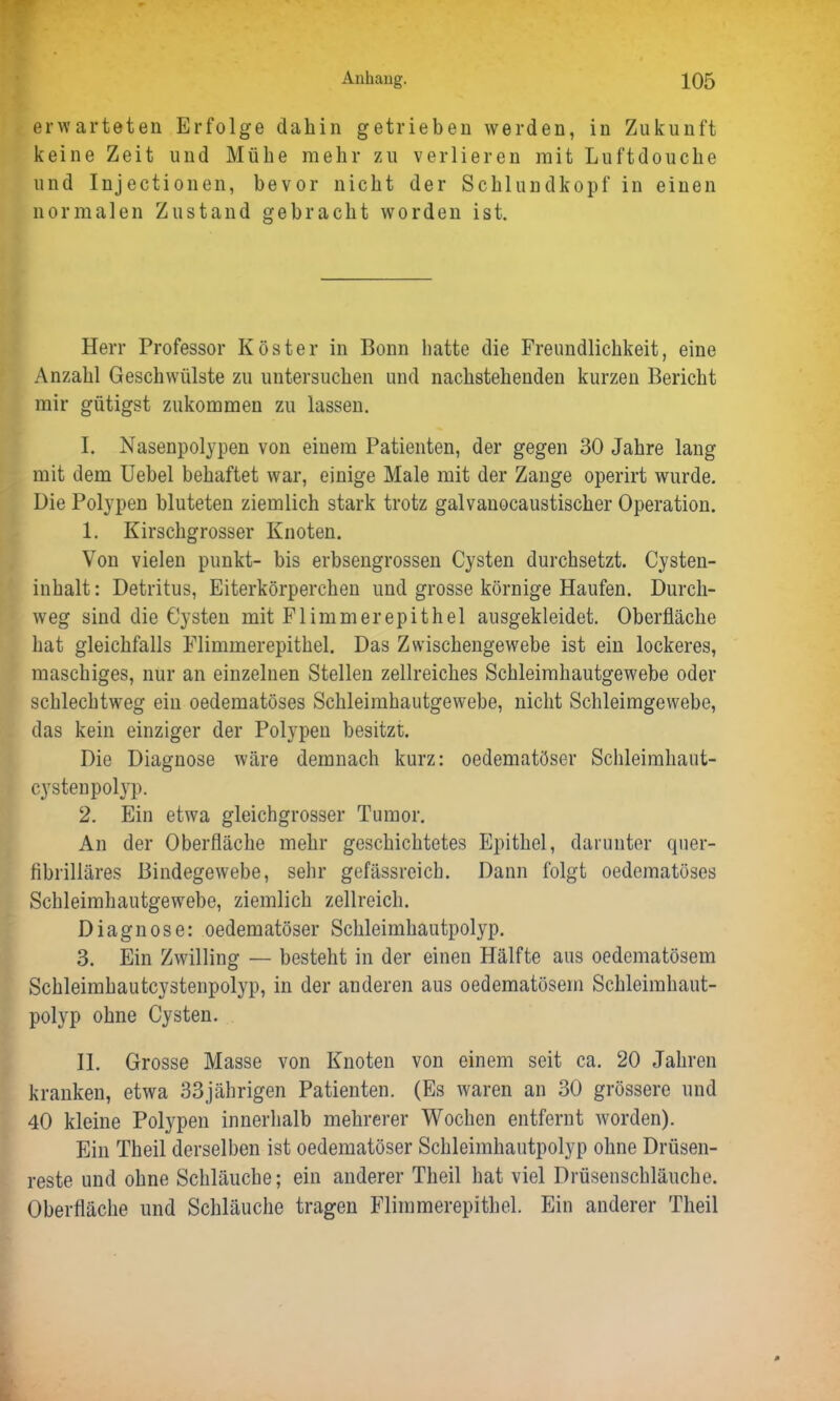 erwarteten Erfolge dahin getrieben werden, in Zukunft keine Zeit und Mühe mehr zu verlieren mit Luftdouche und Injectionen, bevor nicht der Schlundkopf in einen normalen Zustand gebracht worden ist. Herr Professor Köster in Bonn hatte die Freundlichkeit, eine Anzahl Geschwülste zu untersuchen und nachstehenden kurzen Bericht mir gütigst zukommen zu lassen. I. Nasenpolypen von einem Patienten, der gegen 30 Jahre lang mit dem Uebel behaftet war, einige Male mit der Zange operirt wurde. Die Polypen bluteten ziemlich stark trotz galvanocaustischer Operation. 1. Kirschgrosser Knoten. Von vielen punkt- bis erbsengrossen Cysten durchsetzt. Cysten- inhalt: Detritus, Eiterkörperchen und grosse körnige Haufen. Durch- weg sind die Cysten mit Flimmerepithel ausgekleidet. Oberfläche hat gleichfalls Flimmerepithel. Das Zwischengewebe ist ein lockeres, maschiges, nur an einzelnen Stellen zellreiches Schleimhautgewebe oder schlechtweg ein oedematöses Schleimhautgewebe, nicht Schleimgewebe, das kein einziger der Polypen besitzt. Die Diagnose wäre demnach kurz: oedematöser Schleimhaut- cystenpolyp. 2. Ein etwa gleichgrosser Tumor. An der Oberfläche mehr geschichtetes Epithel, darunter quer- fibrilläres Bindegewebe, sehr gefässreich. Dann folgt oedematöses Schleimhautgewebe, ziemlich zellreich. Diagnose: oedematöser Schleimhautpolyp. 3. Ein Zwilling — besteht in der einen Hälfte aus oedematösem Schleimhautcystenpolyp, in der anderen aus oedematösem Schleimhaut- polyp ohne Cysten. II. Grosse Masse von Knoten von einem seit ca. 20 Jahren kranken, etwa 33jährigen Patienten. (Es waren an 30 grössere und 40 kleine Polypen innerhalb mehrerer Wochen entfernt worden). Ein Theil derselben ist oedematöser Schleimhautpolyp ohne Drüsen- reste und ohne Schläuche; ein anderer Theil hat viel Drüsenschläuche. Oberfläche und Schläuche tragen Flimmerepithel. Ein anderer Theil