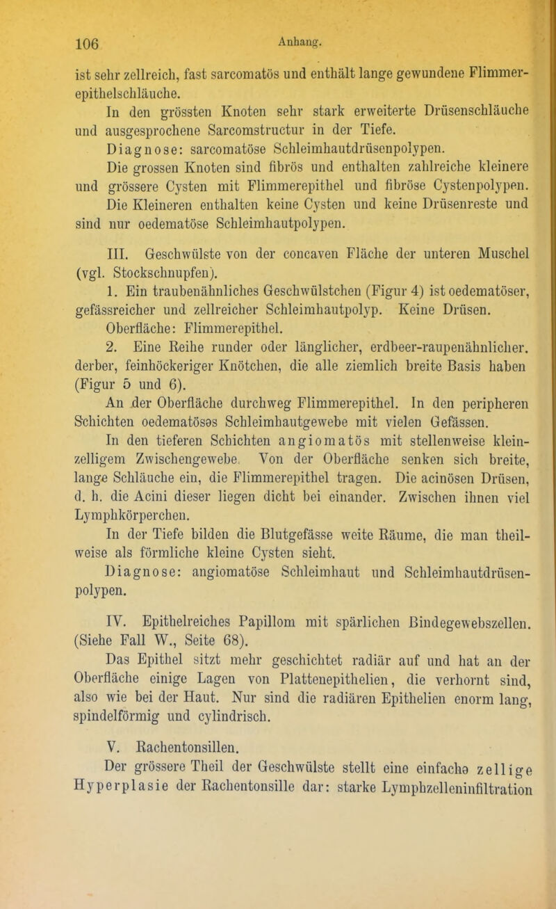 ist sehr zellreich, fast sarcomatös und enthält lange gewundene Flimmer- epithelschläuche. In den grössten Knoten sehr stark erweiterte Drüsenschläuche und ausgesprochene Sarcomstructur in der Tiefe. Diagnose: sarcomatöse Schleimhautdrüsenpolypen. Die grossen Knoten sind fibrös und enthalten zahlreiche kleinere und grössere Cysten mit Flimmerepithel und fibröse Cystenpolypen. Die Kleineren enthalten keine Cysten und keine Drüsenreste und sind nur oedematöse Schleimhautpolypen. III. Geschwülste von der concaven Fläche der unteren Muschel (vgl. Stockschnupfen). 1. Ein traubenähnliches Geschwülstchen (Figur 4) ist oedematöser, gefässreicher und zellreicher Schleimhautpolyp. Keine Drüsen. Oberfläche: Flimmerepithel. 2. Eine Reihe runder oder länglicher, erdbeer-raupenähnlicher. derber, feinhöckeriger Knötchen, die alle ziemlich breite Basis haben (Figur 5 und 6). An der Oberfläche durchweg Flimmerepithel, ln den peripheren Schichten oedematösos Schleimhautgewebe mit vielen Gefässen. In den tieferen Schichten angiomatös mit stellenweise klein- zelligem Zwischengewebe, Von der Oberfläche senken sich breite, lange Schläuche ein, die Flimmerepithel tragen. Die aciuösen Drüsen, d. h. die Acini dieser liegen dicht bei einander. Zwischen ihnen viel Lymphkörperchen. In der Tiefe bilden die Blutgefässe weite Räume, die man theil- weise als förmliche kleine Cysten sieht. Diagnose: angiomatöse Schleimhaut und Schleimhautdrüsen- polypen. IV. Epithelreiches Papillom mit spärlichen ßindegewebszellen. (Siehe Fall W., Seite 68). Das Epithel sitzt mehr geschichtet radiär auf und hat an der Oberfläche einige Lagen von Plattenepithelien, die verhornt sind, also wie bei der Haut. Nur sind die radiären Epithelien enorm lang, spindelförmig und cylindrisch. V. Rachentonsillen. Der grössere Theil der Geschwülste stellt eine einfache zeilige Hyperplasie der Rachentonsille dar: starke Lymphzelleninfiltration