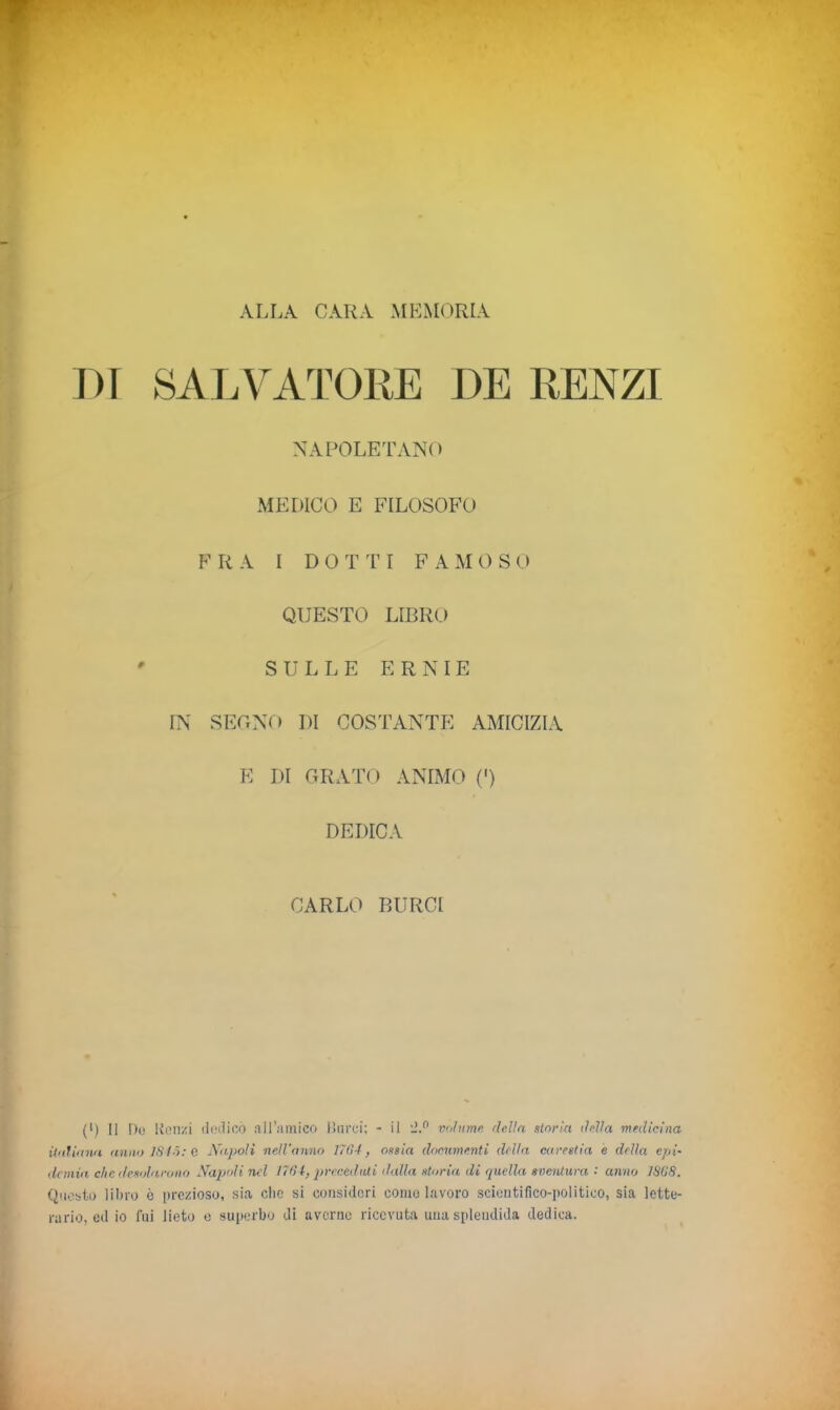 ALLA CARA MEMORIA DI SALVATORE DE RENZI NAPOLETANO MEDICO E FILOSOFO FRA I DOTTI FAMOSO QUESTO LIBRO ' SULLE ERNIE IN SEGNO DI COSTANTE AMICIZIA E DI GRATO ANIMO (') DEDICA CARLO BURCI (') Il Do Renzi dedicò all’.amico lì urei; - il *2.° volume delia storia della medicina italiana anno 1845: e Napoli nell’anno 1784, ossia documenti della carestia è della epi- demia clic desola,rono Napoli nel 1761, preceduti dalla storia di quella sventura •' anno 1868. Questo libro è prezioso, sia die si consideri come lavoro scientifico-politico, sia lette- rario, ed io fui lieto e superbo di averne ricevuta una splendida dedica.