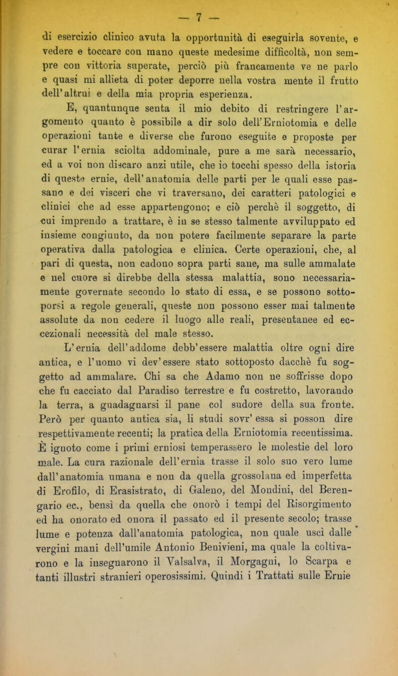 di esercizio clinico avuta la opportunità di eseguirla sovente, e vedere e toccare con mano queste medesime difficoltà, non sem- pre con vittoria superate, perciò più francamente ve ne parlo e quasi mi allieta di poter deporre nella vostra mente il frutto dell'altrui e della mia propria esperienza. E, quantunque senta il mio debito di restringere l1 ar- gomento quanto è possibile a dir solo dell’Erniotomia e delle operazioni tante e diverse che furono eseguite e proposte per curar l’ernia sciolta addominale, pure a me sarà necessario, ed a voi non discaro anzi utile, che io tocchi spesso della istoria di queste ernie, dell’anatomia delle parti per le quali esse pas- sano e dei visceri che vi traversano, dei caratteri patologici e clinici che ad esse appartengono; e ciò perchè il soggetto, di cui imprendo a trattare, è in se stesso talmente avviluppato ed insieme congiunto, da non potere facilmente separare la parte operativa dalla patologica e clinica. Certe operazioni, che, al pari di questa, non cadono sopra parti sane, ma sulle ammalate e nel cuore si direbbe della stessa malattia, sono necessaria- mente governate secondo lo stato di essa, e se possono sotto- porsi a regole generali, queste non possono esser mai talmeute assolute da non cedere il luogo alle reali, preseutanee ed ec- cezionali necessità del male stesso. L’ernia dell’addome debb’essere malattia oltre ogni dire antica, e l’uomo vi dev’essere stato sottoposto dacché fu sog- getto ad ammalare. Chi sa che Adamo non ne soffrisse dopo che fu cacciato dal Paradiso terrestre e fu costretto, lavorando la terra, a guadagnarsi il pane col sudore della sua fronte. Però per quanto antica sia, li studi sovr’ essa si posson dire respettivameute recenti; la pratica della Erniotomia recentissima. È ignoto come i primi erniosi temperassero le molestie del loro male. La cura razionale dell’ernia trasse il solo suo vero lume dall’anatomia umana e non da quella grossolana ed imperfetta di Erofiìo, di Erasistrato, di Galeno, del Mondiui, del Beren- gario ec., bensì da quella che onorò i tempi del Risorgimento ed ha onorato ed onora il passato ed il presente secolo; trasse lume e potenza dall’auatomia patologica, non quale uscì dalle vergini mani dell’umile Antonio Benivieni, ma quale la coltiva- rono e la insegnarono il Vaisalva, il Morgagni, lo Scarpa e tanti illustri stranieri operosissimi. Quindi i Trattati sulle Ernie