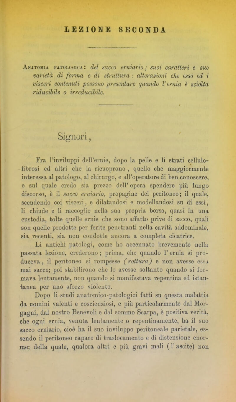 LEZIONE SECONDA Anatomia patologica: del sacco erniario; suoi caratteri e sue varietà di forma e di struttura : alterazioni che esso ed i visceri contenuti possono presentare (piando V ernia è sciolta riducibile o irreducibile. Signori, Fra l’inviluppi dell’ernie, dopo la pelle e li strati cellulo- ■ fibrosi ed altri che la ricuoprono , quello che maggiormente interessa al patologo, al chirurgo, e all’operatore di ben conoscere, e sul quale credo sia prezzo dell’ opera spendere più lungo discorso, è il sacco erniario, propagine del peritoneo; il quale, scendendo coi visceri, e dilatandosi e modellandosi su di essi, li chiude e li raccoglie nella sua propria borsa, quasi in una custodia, tolte quelle ernie che sono affatto prive di sacco, quali son quelle prodotte per ferite penetranti nella cavità addominale, sia recenti, sia non condotte ancora a completa cicatrice. Li antichi patologi, come ho accennato brevemente nella passata lezione, crederono ; prima, che quando 1’ ernia si pro- duceva , il peritoneo si rompesse ( rottura) e non avesse essa mai sacco; poi stabilirono che lo avesse soltanto quando si for- mava lentamente, non quando si manifestava repentina ed istan- tanea per uno sforzo violento. Dopo li studi anatomico-patologici fatti su questa malattia da uomini valenti e coscienziosi, e più particolarmente dal Mor- gagni, dal nostro Benevoli e dal sommo Scarpa, è positiva verità, che ogni ernia, venuta lentamente o repentinamente, ha il suo sacco erniario, cioè ha il suo inviluppo peritoneale parietale, es- sendo il peritoneo capace di traslocamento e di distensione enor- me; della quale, qualora altri e più gravi mali ( 1’ ascite) non