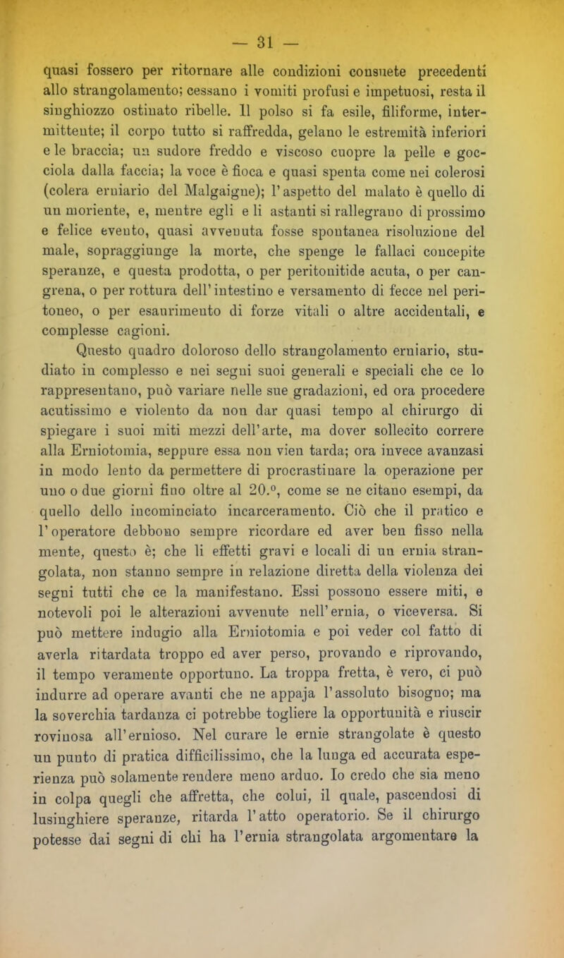 quasi fossero per ritornare alle condizioni consuete precedenti allo strangolamento; cessano i vomiti profusi e impetuosi, resta il singhiozzo ostinato ribelle. 11 polso si fa esile, filiforme, inter- mittente; il corpo tutto si raffredda, gelano le estremità inferiori e le braccia; un sudore freddo e viscoso cuopre la pelle e goc- ciola dalla faccia; la voce è fioca e quasi spenta come nei colerosi (colera erniario del Malgaigue); l’aspetto del malato è quello di un moriente, e, mentre egli e li astanti si rallegrano di prossimo e felice evento, quasi avveuuta fosse spontanea risoluzione del male, sopraggiunge la morte, che spenge le fallaci concepite speranze, e questa prodotta, o per peritonitide acuta, o per can- grena, o per rottura dell’ intestino e versamento di fecce nel peri- toneo, o per esaurimento di forze vitali o altre accidentali, e complesse cagioni. Questo quadro doloroso dello strangolamento erniario, stu- diato in complesso e nei segni suoi generali e speciali che ce lo rappresentano, può variare nelle sue gradazioni, ed ora procedere acutissimo e violento da non dar quasi tempo al chirurgo di spiegare i suoi miti mezzi dell’arte, ma dover sollecito correre alla Erniotomia, seppure essa non vien tarda; ora invece avanzasi in modo lento da permettere di procrastinare la operazione per uno o due giorni fino oltre al 20.°, come se ne citano esempi, da quello dello incominciato incarceramento. Ciò che il pratico e l’operatore debbono sempre ricordare ed aver ben fisso nella mente, questo è; che li effetti gravi e locali di uu ernia stran- golata, non stanno sempre in relazione diretta della violenza dei segni tutti che ce la manifestano. Essi possono essere miti, e notevoli poi le alterazioni avvenute nell’ernia, o viceversa. Si può mettere indugio alla Erniotomia e poi veder col fatto di averla ritardata troppo ed aver perso, provando e riprovando, il tempo veramente opportuno. La troppa fretta, è vero, ci può indurre ad operare avanti che ne appaja l’assoluto bisogno; ma la soverchia tardanza ci potrebbe togliere la opportunità e riuscir rovinosa all’ernioso. Nel curare le ernie strangolate è questo uu punto di pratica difficilissimo, che la lunga ed accurata espe- rienza può solamente rendere meno arduo. Io credo che sia meno in colpa quegli che affretta, che colui, il quale, pascendosi di lusinghiere speranze, ritarda 1 atto operatorio. Se il chnuigo potesse dai segni di chi ha l’ernia strangolata argomentare la