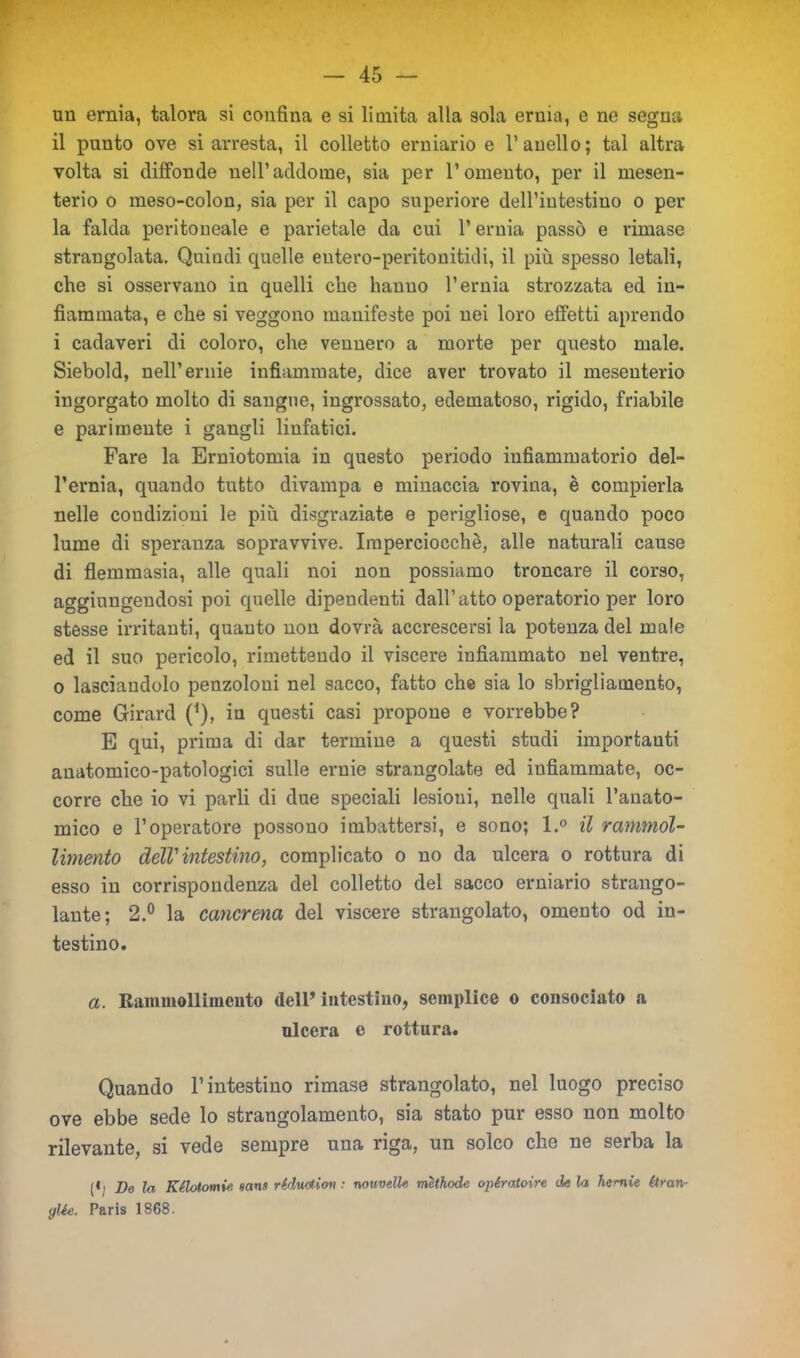 un ernia, talora si confina e si limita alla sola ernia, e ne segna il punto ove si arresta, il colletto erniario e l’anello; tal altra volta si diffonde nell’addome, sia per l’omento, per il mesen- terio o meso-colon, sia per il capo superiore dell’intestino o per la falda peritoneale e parietale da cui l’ernia passò e rimase strangolata. Quindi quelle eutero-peritonitidi, il più spesso letali, che si osservano in quelli che hanno l’ernia strozzata ed in- fiammata, e che si veggono manifeste poi nei loro effetti aprendo i cadaveri di coloro, che vennero a morte per questo male. Siebold, nell’ernie infiammate, dice aver trovato il mesenterio ingorgato molto di sangue, ingrossato, edematoso, rigido, friabile e parimente i gangli linfatici. Fare la Erniotomia in questo periodo infiammatorio del- l’ernia, quando tutto divampa e minaccia rovina, è compierla nelle condizioni le più disgraziate e perigliose, e quando poco lume di speranza sopravvive. Imperciocché, alle naturali cause di flemmasia, alle quali noi non possiamo troncare il corso, aggiungendosi poi quelle dipendenti dall’atto operatorio per loro stesse irritanti, quanto non dovrà accrescersi la potenza del male ed il suo pericolo, rimettendo il viscere infiammato nel ventre, o lasciandolo penzoloni nel sacco, fatto che sia lo sbrigliamento, come Girard (*), in questi casi propone e vorrebbe? E qui, prima di dar termine a questi studi importanti anatomico-patologici sulle ernie strangolate ed infiammate, oc- corre che io vi parli di due speciali lesioui, nelle quali l’anato- mico e l’operatore possono imbattersi, e sono; l.° il rammol- limento dell' intestino, complicato o no da ulcera o rottura di esso in corrispondenza del colletto del sacco erniario strango- lante; 2.° la cancrena del viscere strangolato, omento od in- testino. a. Rammollimento dell’intestino, semplice o consociato a ulcera c rottura. Quando l’intestino rimase strangolato, nel luogo preciso ove ebbe sede lo strangolamento, sia stato pur esso non molto rilevante, si vede sempre una riga, un solco che ne serba la (4i De la Kilotomie san» riduotion : nouvelle mìthode opératoire de la hcrnie étran- gUe. Paris 1868.