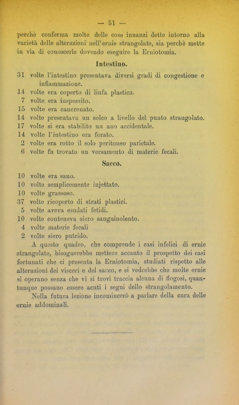 perchè conferma molte delle cose innanzi dette intorno alla varietà delle alterazioni nell’ernie strangolate, sia perchè mette in via di conoscerle dovendo eseguire la Erniotomia. Intestino. 31 volte l’intestino presentava diversi gradi di congestione e infiammazione. 14 volte era coperto di linfa plastica. 7 volte era inspessito. 15 volte era cancrenato. 14 volte presentava un solco a livello del punto strangolato. 17 volte si era stabilito un ano accidentale. 14 volte l’intestino era forato. 2 volte era rotto il solo peritoneo parietale. G volte fu trovato un versamento di materie fecali. Sacco. 10 volte era sano. 10 volte semplicemente injettato. 10 volte grassoso. 37 volte ricoperto di strati plastici. 5 volte aveva esudati fetidi. 10 volte conteneva siero sanguinolento. 4 volte materie fecali 2 volte siero putrido. A questo quadro, che comprende i casi infelici di ernie strangolate, bisognerebbe mettere accanto il prospetto dei casi fortunati che ci presenta la Erniotomia, studiati rispetto alle alterazioni dei visceri e del sacco, e si vedrebbe che molte ernie si operano senza che vi si trovi traccia alcuna di iiogosi, quan- tunque possano essere acuti i segui dello strangolamento. Nella futura lezione incomincerò a parlare della cura delle ernie addominali.