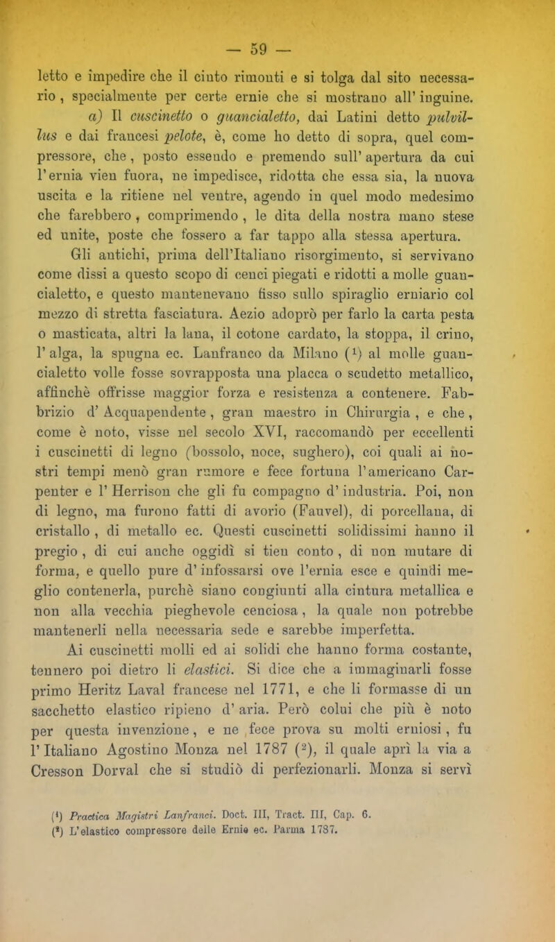 letto e impedire che il cinto rimonti e si tolga dal sito necessa- rio , specialmente per certe ernie che si mostrano all’ inguine. a) Il cuscinetto o guancialetto, dai Latini detto pulvil- lus e dai francesi pelote, è, come ho detto di sopra, quel com- pressore, che , posto essendo e premendo sull’ apertura da cui l’ernia vien fuora, ne impedisce, ridotta che essa sia, la nuova uscita e la ritiene nel ventre, agendo in quel modo medesimo che farebbero , comprimendo , le dita della nostra mano stese ed unite, poste che fossero a far tappo alla stessa apertura. Gli antichi, prima dell’Italiano risorgimento, si servivano come dissi a questo scopo di cenci piegati e ridotti a molle guan- cialetto, e questo mantenevano fisso sullo spiraglio erniario col mezzo di stretta fasciatura. Aezio adoprò per farlo la carta pesta 0 masticata, altri la lana, il cotone cardato, la stoppa, il crino, l’alga, la spugna ec. Lanfranco da Milano (Q al molle guan- cialetto volle fosse sovrapposta una placca o scudetto metallico, affinchè offrisse maggior forza e resistenza a contenere. Fab- brizio d’ Acquapendente , gran maestro in Chirurgia , e che , come è noto, visse nel secolo XVI, raccomandò per eccellenti 1 cuscinetti di legno (bossolo, noce, sughero), coi quali ai no- stri tempi menò gran rumore e fece fortuna l’americano Car- penter e 1’ Herrison che gli fu compagno d’industria. Poi, non di legno, ma furono fatti di avorio (Fauvel), di porcellana, di cristallo , di metallo ec. Questi cuscinetti solidissimi hanno il pregio , di cui anche oggidì si tieu conto , di non mutare di forma, e quello pure d’infossarsi ove l’ernia esce e quindi me- glio contenerla, purché siano congiunti alla cintura metallica e non alla vecchia pieghevole cenciosa, la quale non potrebbe mantenerli nella necessaria sede e sarebbe imperfetta. Ai cuscinetti molli ed ai solidi che hanno forma costante, tennero poi dietro li elastici. Si dice che a immaginarli fosse primo Heritz Lavai francese nel 1771, e che li formasse di un sacchetto elastico ripieno d’ aria. Però colui che più è noto per questa invenzione, e ne fece prova su molti erniosi, fu l’Italiano Agostino Monza nel 1787 ((l) 2), il quale aprì la via a Cresson Dorval che si studiò di perfezionarli. Monza si servì (l) Practica Magistri Lanfranci. Doct. Ili, Tract. Ili, Cap. 6. (*) L’elastico compressore delle Ernie ec. Parma 1737.