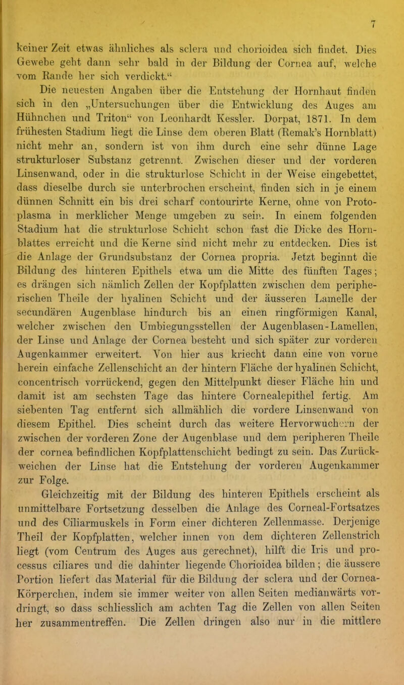 keiner Zeit etwas aliiiliches als sclera unci chorioidea sich findet. Dies Gewebe gelit daiin sehr bald in der Bildung der Cornea auf, welche vom Rande her sich verdickt. Die neuesten Angaben liber die Entstehung der Hornhaut finden sich in den „Untersuc.hungen iiber die Entwicklung des Auges am Hiihnchen und Triton von Leonhardt Kessler. Dorpat, 1871. In dera friihesten Stadium liegt die Linse dem oberen Blatt (Remak's Hornblatt) nicht mehr an, sondern ist von ihm durch eine sehr diinne Lage strukturloser Substanz getrennt. Zwischen dieser und der vorderen Linsenwand, oder in die strukturlose Schiclit in der Weise eingebettet, dass dieselbe durch sie unterbrochen erscheint, finden sich in je einem diinnen Schnitt ein bis drei scharf contourirte Kerne, ohne von Proto- plasma in merklicher Menge umgeben zu sein. In einem folgenden Stadium hat die strukturlose Schicht schon fast die Dicke des Horn- blattes erreicht und die Kerne sind nicht mehr zu entdecken. Dies ist die Anlage der Grundsubstanz der Cornea propria. Jetzt beginnt die Bildung des hinteren Epithels etwa um die Mitte des fiinften Tages; es drangen sich namlich Zellen der Kopfplatten zwischen dem periphe- rischen Theile der hyalinen Schicht und der ausseren Lamelle der secundaren Augenblase hindurch bis an einen ringformigen Kanal, v^^eicher zwischen den Umbiegungsstellen der Augenblasen-Lamellen, der Linse und Anlage der Cornea besteht und sich spater zur vorderen Augenkammer erweitei-t. Von hier aus kriecht dann eine von vorne herein einfache Zellenschicht an der hintern Flache der hyalinen Schicht, concentrisch vorriickend, gegen den Mittelpunkt dieser Flache bin und damit ist am sechsten Tage das hintere Cornealepithel fertig. Am siebenten Tag entfernt sich allmahlich die vordere Linsenwand von diesem Epithel. Dies scheint durch das weitere Hervorwuchcrn der zwischen der vorderen Zone der Augenblase und dem peripheren Theile der cornea befindlichen Kopfplattenschicht bedingt zu sein. Das Zuriick- weichen der Linse hat die Entstehung der vorderen Augenkammer zur Folge. Gleichzeitig mit der Bildung des hinteren Epithels erscheint als unmittelbare Fortsetzung desselben die Anlage des Corneal-Fortsatzes und des Ciliarmuskels in Form einer dichteren Zellenmasse. Derjenige Theil der Kopfplatten, welcher innen von dem dichteren Zellenstrich liegt (vom Centrum des Auges aus gerechnet), hilft die Iris und pro- cessus ciliares und die dahinter liegende Chorioidea bilden; die aussere Portion liefert das Material fur die Bildung der sclera und der Cornea- Korperchen, indem sie immer weiter von alien Seiten medianwarts vor- dringt, so dass schliesslich am achten Tag die Zellen von alien Seiten her zusammentreffen. Die Zellen dringen also nur in die mittlere