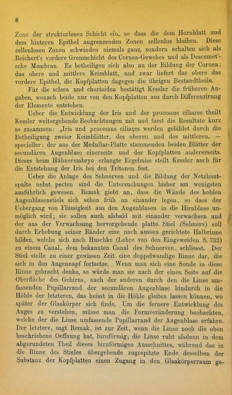 Zone der strukturlosen Schicht eiii, so dass die dem Horublatt uud dem liinteren Epithel angrenzenden Zoneii zellenlos bleiben. Diese zellenlosen Zonen schwinden niemals gaiiz, sondern erhalten sich als Reichert's vordere Grenzschicht des Cornea-Gewebes und als Descemet'- sche Membran. Es betheiligen sich also an der Bildung der Cornea: das obere und mittlere Keimblatt, und zwar liefert das obere das vordere Epithel, die Kopfplatten dagegen die iibrigen Bestandtheile. Fiir die sclera und chorioidea bestatigt Kessler die friiheren An- gaben, wonach beide nur von den Kopfplatten aus durch Differenzirung der Elemente entstehen. Ueber die Entwicklung der Iris und der processus ciliares theilt Kessler weitergehende Beobachtungen mit und fasst die Resultate kurz so zusammen: „Iris und processus ciliai;es werden gebildet durch die Betheiligung zweier Keimbliitter, des obereu und des mittleren, — specieiler: der aus der Medullar-Platte stammenden beiden Blatter der secundaren Augenblase einerseits und der Kopfplatten andererseits. Dieses beim Hiihnerembryo erlangte Ergebniss stellt Kessler auch fiir die Entstehung der Iris bei den Tritonen fest. Ueber die Anlage des Sehnerven und die Bildung der Netzhaut- spalte nebst pecten sind die Untersuchungen bisher am wenigsten ausfiihrlich gewesen. Remak giebt an, dass die Wande des hohlen Augenblasenstiels sich schon friih an einander legen, so dass der Uebergang von Fliissigkeit aus den Augenblasen in die Hirnblase un- mdglich wird; sie soUen auch alsbald mit einander verwachsen und • der aus der Verwachsung hervorgehende platte Stiel (Sehnerv) soil durch Erhebung seiner Rander eine nach aussen gerichtete Halbrinne bilden, welche sich nach Huschke (Lehre von den Eiugeweiden S. 732) zu einem Canal, dem bekannten Canal des Sehnerven, schliesst. Der Stiel stelle zu einer gewissen Zeit eine doppelwandige Rinne dar, die sich in den Augennapf fortsetze. Wenn man sich eine Sonde in diese Rinne gebracht denke, so wiirde man sie nach der eineu Seite auf die ^ Oberflache des Gehirns, nach der anderen durch den die Linse um- fassenden Pupillarrand der secundaren Augenblase hindurch in die Hohle der letzteren, das heisst in die Hohle gleiten lassen konnen, wo spater der Glaskorper sich finde. Um die fernere Entwicklung des Auges zu verstehen, miisse man die Formveriinderung beobachten, welche der die Linse umfassende Pupillarrand der Augenblase erfahre. Der letztere, sagt Remak, ist zur Zeit, wenn die Linse noch die oben beschriebene Oelfnung hat, birnformig; die Linse ruht alsdann in dem abgerundeten Theil dieses biruformigen Ausschnittes, wiihrend das in die Rinne des Stieles iibergehende zugespitzte Ende desselbeu der Substanz der Kopfplatten einen Zugang in den Glaskorperraum ge-