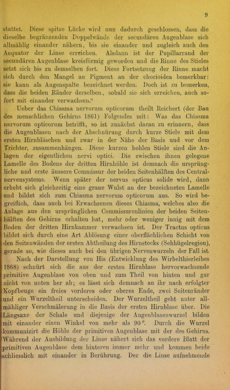 stattet. Diese spitze Liicke wird nun cladurch geschlossen, (lass die dieselbe begraiizendeu Doppehvando der seciindaren Augenblase sicli allinahlig einander niihern, bis sie einander und zugleicli aiich den Aequator der Linse erreichen. Alsdann ist der Pupillarrand der secundareu Augenblase kreisformig geworden und die Riune des Stieles setzt sicli bis zu demselben fort. Diese Fortsetzuug der Rinne macht sicli durch den Mangel an Pigment an der cliorioidea bemerkbar: sie kann als Augenspalte bezeichnet werden. Dock ist zu bemerken, dass die beiden Riinder derselben, sobald sie sich erreichen, auch so- fort mit einander verwaclisen. Ueber das Chiasma nervorum opticorum tlieilt Reichert (der Bau des menschlichen Gehirns 1861) Folgendes mit: Was das Chiasma nervorum opticorum betrifft, so ist zuniiclist daran zu eriunern, dass die Augenblasen nach der Abschniirung durch kurze Stiele mit dem ersten PlirnbUischen und zwar in der Nahe der Basis und vor dem Trichter, zusammenhangen. Diese kurzen hohlen Stiele sind die An- lagen der eigentlichen nervi optici. Die zwischen ihnen gelegene Lamelle des Bodens der dritten Hirnhohle ist demnach die ursprling- liche und erste aussere Commissur der beiden Seitenhalften des Central- nervensystems. Wenn spater der nervus opticus solide wird, dann erhebt sich gleichzeitig eine graue Wulst an der bezeichneten Lamelle und bildet sich zum Chiasma nervorum opticorum aus. So wird be- greiflich, dass auch bei Erwachseneu dieses Chiasma, welches also die Anlage aus den urspriinglichen Commissurenlinien der beiden Seiten- halften des Gehirns erhalten hat, mehr oder weniger innig mit dem Boden der dritten Hirnkammer verwaclisen ist. Der Tractus opticus bildet sich durch eine Art Ablosung einer oberflachlichen Schicht von den Seitenwiinden der ersten Abtheilung des Hirnstocks (Sehhiigelregion), gerade so, wie dieses auch bei den iibrigen Nervenwurzeln der Fall ist, Nach der Darstellung von His (Entwicklung des Wirbelthierleibes 1868) schniirt sich die aus der ersten Hirnblase hervorwachsende primitive Augenblase von oben und zum Theil von hinten und gar nicht von unten her ab; es lasst sich demnach an ihr nach erfolgter Kopfbeuge ein freies vorderes oder oberes Ende, zwei Seitenrander und ein Wurzeltheil unterscheiden. Der Wurzeltheil geht unter all- mahliger Verschmalerung in die Basis der ersten Hirnblase liber. Die Liingsaxe der Schale und diejenige der Augenblasenwurzel bilden mit einander einen Winkel von mehr als 90Durch die Wurzel kommunizirt die Hohle der primitiven Augenblase mit der des Gehirns. Wahrend der Ausbildung der Linse nahert sich das vordere Blatt der primitiven Augenblase dem hintereu immer mehr und kommen beide ■schliesslich mit einander in Beriihrung. Der die Linse aufnehmende