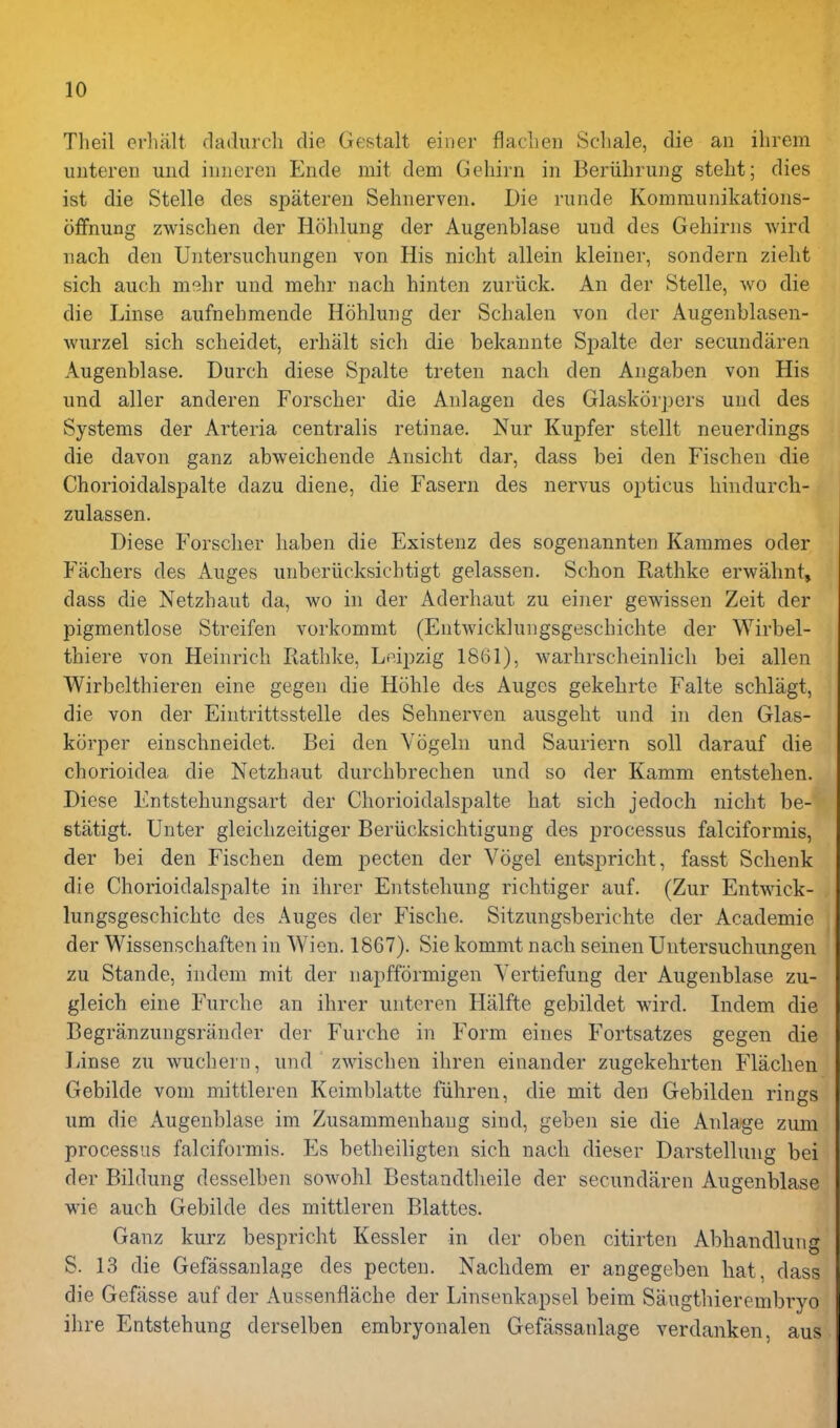 Theil erhiilt dadurcli die Gestalt einer flaclien Schale, die an ihrem unteren und iiineren Ende mit dem Gehirn in Beriihrung steht; dies ist die Stelle des spateren Sehnerven. Die riinde Kommunikations- offnung zwisclien der Hohlung der Augenblase und des Gehinis wird nach den Untersuchungen von His nicht allein kleiner, sondern zielit sich auch mslir und mehr nach hinten zuriick. An der Stelle, wo die die Linse aufnehmende Hohlung der Schalen von der Augenblasen- wurzel sich scheidet, erhalt sich die bekannte Spalte der secundaren Augenblase. Durch diese Spalte treten nach den Angaben von His und aller anderen Forscher die Anlagen des Glaskorpers und des Systems der Arteria centralis retinae. Nur Kupfer stellt neuerdings die davon ganz abweichende Ansicht dar, dass bei den Fischen die Chorioidalspalte dazu diene, die Fasern des nervus opticus hindurcli- zulassen. Diese Forscher haben die Existeuz des sogenannten Kaiumes oder Fachers des Auges unberiicksichtigt gelassen. Schon Rathke erwahnt, dass die Netzhaut da, wo in der Aderhaut zu einer gewissen Zeit der pigmentlose Streifen vorkommt (Entwickknigsgeschichte der Wirbel- thiere von Heinrich Rathke, Leipzig 1861), warhrscheinlich bei alien Wirbelthieren eine gegen die Hohle des Auges gekehrte Falte schlagt, die von der Eiutrittsstelle des Sehnerven ausgeht und in den Glas- korper einschneidet. Bei den Yogeln und Sauriern soil darauf die chorioidea die Netzhaut durchbrechen und so der Kamm entstehen. Diese Entstehungsart der Chorioidalspalte hat sich jedoch nicht be- stiitigt. Unter gleichzeitiger Beriicksichtigung des processus falciformis, der bei den Fischen dem pecten der Vogel entspricht, fasst Schenk die Chorioidalspalte in ihrer Entstehung richtiger auf. (Zur Entwick- lungsgeschichte des Auges der Fische. Sitzungsberichte der Academie der Wissenschaften in Wien. 1867). Sie kommt nach seinen Untersuchungen zu Stande, indem mit der napfformigen Vertiefung der Augenblase zu- gleich eine Furche an ihrer unteren Halfte gebildet wird. Indem die Begranzungsrander der Furche in Form eines Fortsatzes gegen die Linse zu wuchern, und zwischen ihren einander zugekehrten Flachen Gebilde vom mittleren Keimblatte fiihren, die mit den Gebilden rings um die Augenblase im Zusammenhaug sind, geben sie die Anlage zum processus falciformis. Es betheiligten sich nach dieser Darstellmig bei der Bildung desselben sowohl Bestandtlieile der secundaren Augenblase wie auch Gebilde des mittleren Blattes. Ganz kurz bespricht Kessler in der oben citirten Abhandlung S. 13 die Gefassanlage des pecten. Nachdem er angegeben hat, dass die Gefasse auf der Aussenflache der Linsenkapsel beim Saugthierembryo ihre Entstehung derselben embryonalen Gefassanlage verdanken, aus