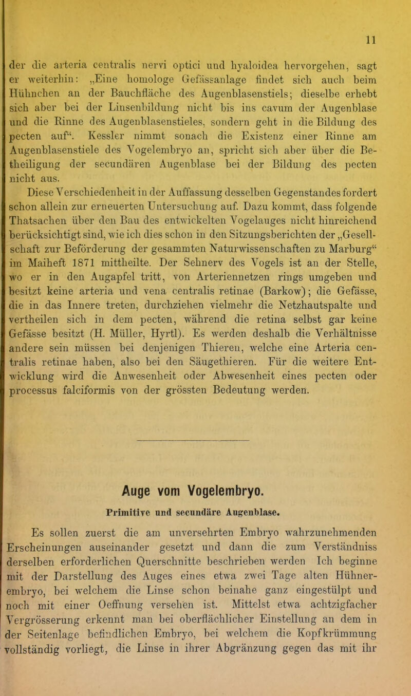 der die arteria centralis nervi optici imd hyaloidea hervorgehen, sagt er weiterliin: „Eine lioiiiologe Gefassanlage liiidet sich audi beim HUliiichen an der Bauchflache des Augenblasenstiels; dieselbe erhebt sich aber bei der Linsenbildnng nicht bis ins cavum der Augenblase iind die Rinne des Aiigenblasenstieles, sondern geht in die Bildung des pecten auf. Kessler nimmt sonacb die Existenz einer Rinne am Augenblasenstiele des Vogelembryo an, spricht sich aber liber die Be- theiligung der secundaren Augenblase bei der Bildung des pecten nicht aus. Diese Verschiedenheit in der Auffassung desselben Gegenstandes fordert schon allein zur erneuerten Untersuchung auf. Dazu kommt, dass folgende Thatsachen iiber den Bau des entwickelten Vogelauges nicht hinreichend beriicksichtigt sind, wie ich dies schon in den Sitzungsberichten der „Gesell- schaft zur Beforderung der gesammten Naturwissenschaften zu Marburg im Maiheft 1871 mittheilte. Der Sehnerv des Vogels ist an der Stelle, wo er in den Augapfel tritt, von Arteriennetzen rings umgeben und besitzt keine arteria und vena centralis retinae (Barkow); die Gefasse, die in das Innere treten, durchziehen vielmehr die Netzhautspalte und vertheilen sich in dem pecten, wahrend die retina selbst gar keine Gefasse besitzt (H. MUller, Hyrtl). Es werden deshalb die Verhaltnisse andere sein miissen bei denjenigen Thieren, welche eine Arteria cen- tralis retinae haben, also bei den Saugethieren. Fiir die v\reitere Ent- wicklung wird die Anwesenheit oder Abwesenheit eines pecten oder processus falciformis von der grossten Bedeutung werden. Auge vom Vogelembryo. Primitive und secundiire Augenblase. Es sollen zuerst die am unversehrten Embryo wahrzunehmenden Erscheinungen auseinander gesetzt und dann die zum Verstandniss derselben erforderlichen Querschnitte beschrieben werden Ich beginne mit der Darstellung des Auges eines etwa zwei Tagc alten Hiihner- embryo, bei welchem die Linse schon beinahe ganz eingestiilpt und noch mit einer Oeffnung verseh'en ist. Mittelst etwa achtzigfacher Vergrosserung erkennt man bei oberflachlicher Einstellung an dem in der Seitenlage bcMndlichen Embryo, bei welchem die Kopfkriimmung YoUstandig vorliegt, die Linse in ihrer Abgranzung gegen das mit ihr