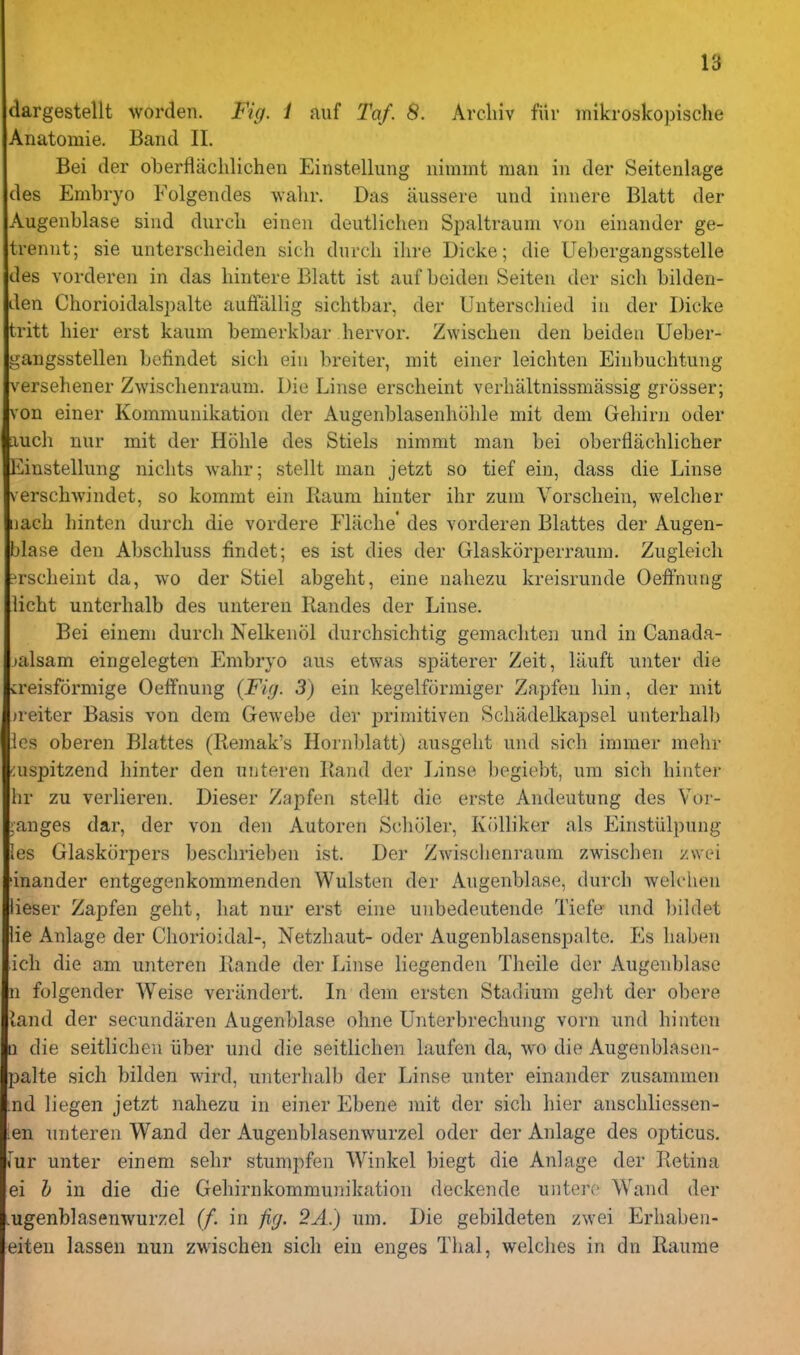 dargestellt worden. Fig. i auf Taf. 8. Arcliiv fiir mikroskopische Anatomie. Band II. Bei der oberflachlichen Einstellung nimmt man in der Seitenlage des Embryo Folgendes wahr. Das aussere und innere Blatt der Augenblase sind durcli einen deutlichen Spaltraum von einander ge- trennt; sie unterscheiden sich dnrcli ilire Dicke; die Uebergangsstelle des vorderen in das liintere Blatt ist aufbeiden Seiten der sich bilden- den Chorioidalspalte auffallig sichtbar, der Uuterscliied in der Dicke tritt hier erst kaum bemerkbar hervor. Zwischen den beiden Ueber- gangsstellen befindet sich eiu breiter, mit einer leichten Einbuchtung versehener Zwischenraum. Die Linse erscheint verhaltnissmassig grosser; von einer Kommunikation der Augenblasenhohle mit dem Geliirn oder auch nur rait der Hohle des Stiels nimmt man bei oberflachlicher Einstelhmg nichts Avahr; stellt man jetzt so tief ein, dass die Linse verschwindet, so kommt ein Raum hinter ihr zum Vorschein, welcher iiach liinten durch die vordere Flache' des vorderen Blattes der Augen- blase den Abschluss findet; es ist dies der Glaskorperraum. Zugleich ?rscheint da, wo der Stiel abgeht, eine nahezu kreisrunde Oeffnung licht unterhalb des unteren Randes der Linse. Bei einem durcli Nelkenol durchsichtig gemachten und in Canada- jalsam eingelegten Embryo aus etwas spiiterer Zeit, liiuft unter die creisformige Oeffnung (Fifj. 3) ein kegelformiger Zapfeu bin, der mit neiter Basis von dem Gewebe der primitiven Schadelkapsel unterhalb ies oberen Blattes (Remak's Hornldatt) ausgelit und sich immer mehr aispitzend hinter den unteren Rand der Linse bogiebt, um sich hinter lir zu verlieren. Dieser Zapfen stellt die erste Andeutung des Vor- :anges dar, der von den Autoren S(;h(31er, Kolliker als Einstiilpung les Glasktirpers beschrieben ist. Der Zwisciienraum zwischen zsvei 'inander entgegenkommenden Wulsten der Augenblase, durch welchen lieser Zapfen geht, hat nur erst eine unbedeutende Tiefe und bildet lie Anlage der Chorioidal-, Netzhaut- oder Augenblasenspalte. Es haben icli die am unteren Rande der Linse liegenden Theile der Augenblase n folgender Weise veriindert. In dem ersten Stadium geht der obere (and der secundaren Augenblase ohne Unterbrechung vorn und hinten n die seitlichen iiber und die seitlichen laufen da, wo die Augenblasen- palte sich bilden wird, unterhalb der Linse unter einander zusammen nd liegen jetzt nahezu in einer Ebene mit der sich hier anschliessen- en unteren Wand der Augenblasenwurzel oder der Anlage des opticus. iur unter einem sehr stumpfen Winkel biegt die Anlage der Retina ei h in die die Gehirnkommunikation deckende untero Wand der .ugenblasenwurzel (/. in fig. 2A.) um. Die gebildeten zwei Erhaben- eiteu lassen nun zwischen sich eiu enges Thai, welches in dn Raurae