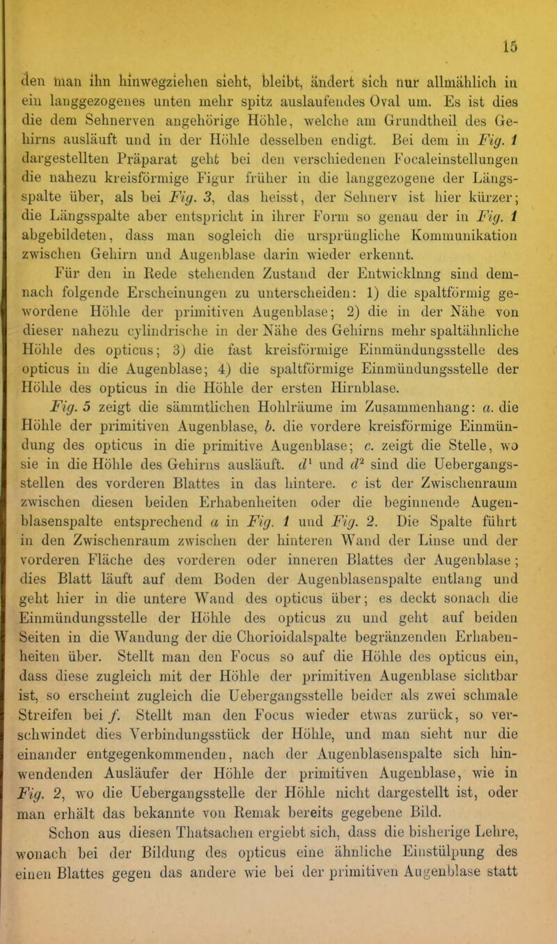 13 den man ihn hinwegziehen sieht, bleibt, andert sich nur allmahlich in ein langgezogenes unten mehr spitz aiislaufeudes Oval uin. Es ist dies die dem Sehnerven angeliorige Hohle, welche am Grundtheil des Ge- liirns auslaiift und in der Hohle desselben endigt. Bei dem in Fig. i dargestellten Praparat geht bei den verscliiedenen Focaleinstellungen die naliezu kreisformige Fignr fiiilier in die langgezogene der Langs- spalte liber, als bei Fig. 3, das lieisst, der Sehnerv ist liier kiirzer; die Liingsspalte aber entspricht in ilirer Form so genau der in Fig. 1 abgebildeten, dass man sogleicli die ursi^riingliche Kommunikation zwischen Geliirn und Augenblase darin wieder erkennt. Fiir den in Rede stelienden Zustand der Entwicklnng sind dem- nach folgende Erscheinungen zu unterscheiden: 1) die spaltformig ge- wordene Hohle der primitiven Augenblase; 2) die in der Nahe von dieser nahezu cylindrische in der Nahe des Gehirns mehr spaltahnliche Hohle des opticus; 3) die fast kreisformige Einmiindungsstelle des opticus in die Augenblase; 4) die spaltfijrmige Einmiindungsstelle der Hohle des opticus in die Hohle der ersten Hirnblase. Fig. 5 zeigt die sammtlichen Hohlriiume ini Zusammenhang: a. die Hohle der primitiven Augenblase, b. die vordere kreisformige Einmiin- dung des opticus in die primitive Augenblase; c. zeigt die Stelle, wo sie in die Hohle des Gehirns auslauft. tV und sind die Uebergangs- stellen des vorderen Blattes in das hintere. c ist der Zwischenraum zwischen diesen beiden Erhabenheiten oder die beginnende Augen- blasenspalte entsprechend a in Fig. 1 und Fig. 2. Die Spalte fiihrt in den Zwischenraum zwischen der hinteren Wand der Linse und der vorderen Flache des vorderen oder inneren Blattes der Augenblase; dies Blatt lauft auf dem Boden der Augenblasenspalte entlang und geht hier in die untere Wand des opticus iiber; es deckt sonacli die Einmiindungsstelle der Hohle des opticus zu und geht auf beiden Seiten in die Wandung der die Chorioidalspalte begranzenden Erhaben- heiten iiber. Stellt man den Focus so auf die Hohle des opticus ein, dass diese zugleich mit der Hohle der primitiven Augenblase sichtbar ist, so erscheint zugleich die Uebergangsstelle beidcr als zwei schmale Streifen bei /. Stellt man den Focus wieder etwas zuriick, so ver- schwindet dies Yerbindungsstiick der Hohle, und man sieht nur die einander entgegenkommenden, nach der Augenblasenspalte sich hin- wendenden Auslaufer der Hohle der primitiven Augenblase, wie in Fig. 2, wo die Uebergangsstelle der Hohle nicht dargestellt ist, oder man erhalt das bekannte von Remak bereits gegebene Bild. Schon aus diesen Tliatsachen ergiebt sich, dass die bisherige Lehre, wonach bei der Bildung des opticus eine ahnliche Eiiistiilpung des einen Blattes gegen das andere wie bei der primitiven Augenblase statt