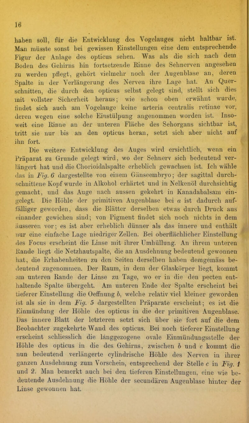 haben soli, fiir die Entwicklung des Vogelauges nlcht haltbar ist. Man miisste sonst bei gewissen Einstelluiigen eine dem eiitsprechende Figur der Aiilage des opticus selien. Was als die sich nach dem Boden des Gehiriis bin fortsetzende Rinue des Selmerven angesebeu zu werden pflegt, gehort vielmehr nocli der Augenblase an, deren Spalte in der Verlangerung des Nerven ibre Lage bat. An Quer- schnitten, die durcb den opticus selbst gelegt sind, stellt sicb dies init vollster Sicberbeit beraus; wie scbon oben erwabnt wurde, findet sich aucb am Vogelauge keine arteria centralis retinae vor, deren wegen eine solcbe Einstiilpung angenommen worden ist. Inso- weit eine Kinne an der unteren Flacbe des Seborgans sicbtbar ist, tritt sie nur bis an den opticus beran, setzt sicb aber nicbt auf ibn fort. Die weitere Entwicklung des Auges wird ersicbtlicb, wenn ein Praparat zu Grunde gelegt wird, wo der Sebnerv sicb bedeutend ver- langert bat und die Chorioidalspalte erbeblicb gewacbsen ist. Icb wable das in Fig. 6 dargestellte von ein em Gtinseembryo; der sagittal durcb- scbnittene Kopf wurde in Alkobol erbartet und in Nelkenol durcbsicbtig gemacbt, und das Auge nacb aussen gekebrt in Kanadabalsam ein- gelegt. Die Huble der primitiven Augenblase bei a ist dadurcb auf- falliger geworden, dass die Blatter derselben etwas durcb Druck aus einander gewicben sind; von Pigment findet sicb nocb nicbts in dem ii.usseren vor; es ist aber erbeblicb diinner als das innere und entbiilt nur eine einfacbe Lage niedriger Zellen. Bei oberflacblicber Einstellung des Focus erscbeint die Linse mit ibrer Umhiillung. An ibrem unteren liande liegt die Netzbautspalte, die an Ausdebnung bedeutend gewonneu bat, die Erbabenbeiten zu den Seiten derselben baben demgemass be- deutend zugenommen. Der Raum, in dem der Glaskorper liegt, kommt am unteren Rande der Linse zu Tage, wo er in die den pecten ent- haltende Spalte iibergebt. Am unteren Ende der Spalte erscbeint bei tieferer Einstellung die Oelfnung &, welcbe relativ viel Ideiner geworden ist als sie in dem Fig. 5 dargestellten Praparate erscbeint; es ist die Einmiindung der Hoble des opticus in die der primitiven Augenblase. Das innere Blatt der letzteren setzt sicb iiber sie fort auf die dem Beobacbter zugekebrte Wand des opticus. Bei nocb tieferer Einstellung erscbeint scbliesslicb die langgezogene ovale Einmiindungsstelle der Hoble des opticus in die des Gebirns, zwiscben h und c kommt die nun bedeutend verliingerte cylindriscbe Hoble des Nerven in ibrer ganzen Ausdebnung zum Vorschein, entsprecbend der Stelle c in Fig. 1 und 2. Man bemerkt aucb bei den tieferen Einstelluugen, eine wie be- deutende Ausdebnung die Hoble der secundaren Augenblase liinter der Linse gewouuen bat.