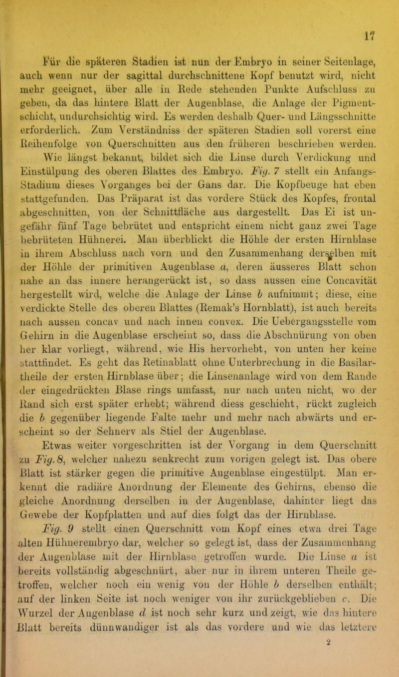 Fur die spateren Stadien ist nUn der EmbrJ'O in seiner Seitenlage, auch wenn nur der sagittal diirchsclinittene Kopf benutzt wird, iiicht mehr geeignet, iiber alle in Rede stelienden Punkte Aufscbluss zu geben, da das hintere Blatt der Angenblase, die Anlage der Pigment- schicht, undurcbsicbtig wird. Es werden desbalb Quer- und Lilngsscbnitte erforderlicb. Zum Yerstandniss der spateren Stadien soli vorerst eine Reibenfolge von Querscbuitten ans den I'riilieren bescbrieben werden. Wie langst bekannt, bildet sicb die Linse durcb Yerdickung und Einstiilpung des oberen Blattes des Embryo. Fig. 7 stellt ein Anfangs- Stadium dieses Yorganges bei der Gans dar. Die Kopfbeuge bat eben stcittgefunden. Das Praparat ist das vordere Stiick des Kopfes, frontal abgescbnitten, von der Scbnittflacbe aus dargestellt. Das Ei ist un- gefiibr fiinf Tage bebriitet und entspricht einem nicbt ganz zwei Tage bebriiteten Hiibnerei. Man iiberblickt die Hoble der ersten Hirnblase in ihrem Abscbluss nach vorn und den Zusaramenhang der^lben mit der Hoble der primitiven Augeublase a, deren ausseres Blatt scbon nabe an das innere berangeriickt ist, so dass aussen eine Concavitat bergestellt wird, welcbe die Anlage der Linse h aufnimmt; diese, eine verdickte Stelle des oberen Blattes (liemak's Hornblatt), ist aucb bereits nacb aussen concav und nach innen convex. Die Uebergangsstelle vom Gehirn in die Augeublase ersclieint so, dass die Abscbniirung von oben her klar vorliegt, wahrend, wie His hervorhebt, von unten her keiue 'otattfindet. Es gebt das lietinablatt obne Unterbrecbung in die Basilar- tlieile der ersten Hirnblase iiber; die Linsenanlage wird von dem Eande der eingedriickten Blase rings umfasst, nur nach unten nicht, avo der Rand sich erst spater erhebt; wahrend diess geschiebt, riickt zugleicb die b gegeniiber liegende Falte mehr und mehr nach abwiirts und er- scheint so der Sehuerv als Stiel der Augeublase. Etwas weiter vorgescbritten ist der Yorgang in dem Querscbnitt zu Fiy.8, wt'lcher nahezu senkrecht zum vorigen gelegt ist. Das obere Blatt ist starker gegen die primitive Augeublase eingestillpt. Man er- kennt die radiiire Anordnung der Elemente des Gebirns, cbenso die gleiche Anordnung derselben iu der Augeublase, dahinter liegt das Gewebe der Kopfplatten und auf dies folgt das der Hirnblase. Fig. 9 stellt einen Querscbnitt vom Kopf eines etwa drei Tage alteu Hiihnerembryo dar, welcber so gelegt ist, dass der Zusammeuhang der Angenblase mit der Plirnblase getroffen wurde. Die Linse a ist bereits vollstandig abgeschniirt, aber nur in ihrem unteren Theile ge- troffen, welcher noch ein wenig von der Hohle b derselben entbiilt; auf der linken Seite ist noch weniger von ihr zuriickgeblieben c. Die Wurzel der Angenblase d ist noch sehr kurz und zeigt, wie das bintei'e Blatt bereits diinnwandiger ist als das vordere und wie das letztere 2