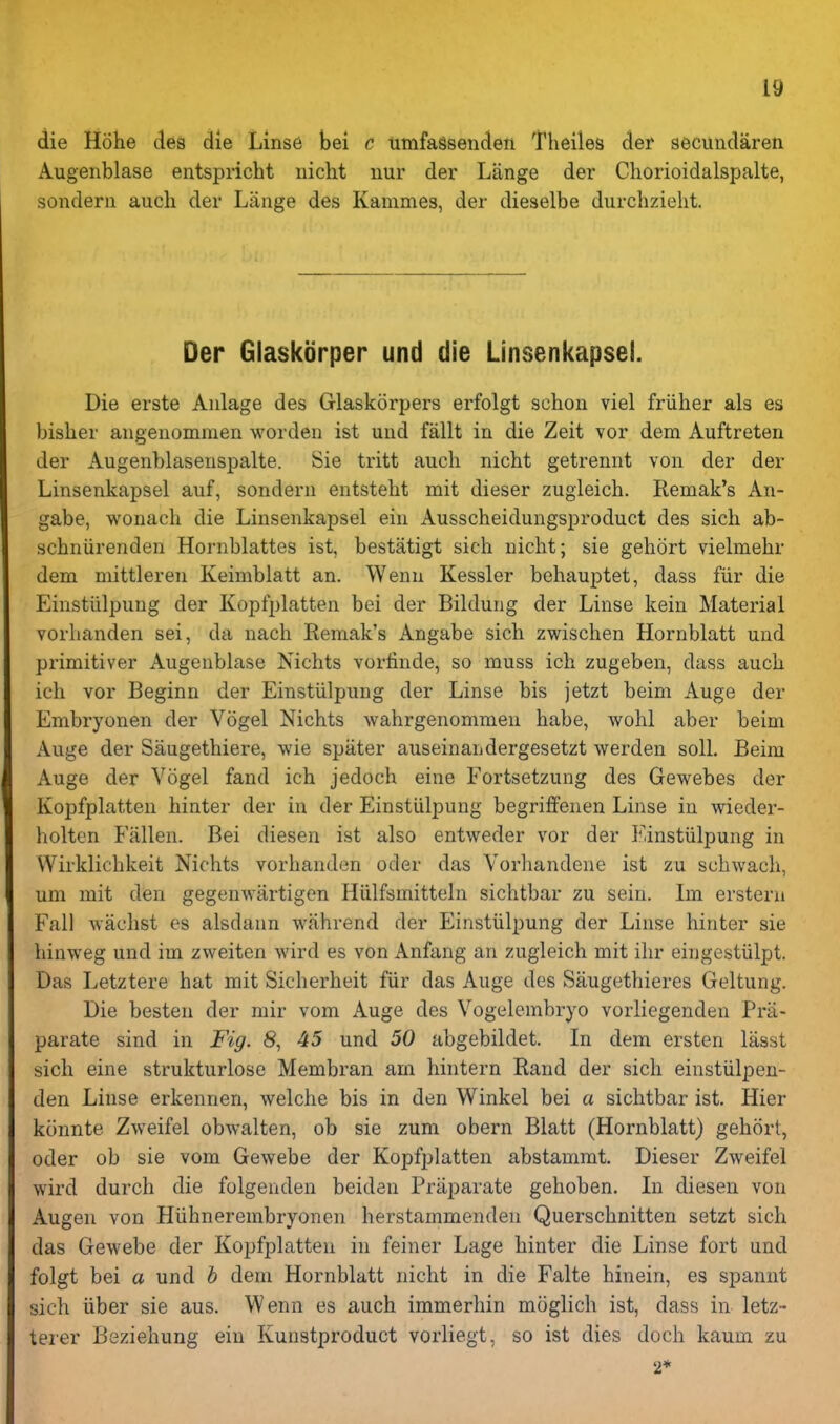 die Hohe des die Lins6 bei c timfagsenden Theiles der secundaren Augenblase entspricht iiiclit uur der Lange der Chorioidalspalte, sonderii audi der Lange des Kammes, der dieselbe durchzielit. Der Glaskorper und die Linsenkapsei. Die erste Aiilage des Glaskorpers erfolgt schoii viel friiher als es bisher angenommen wordeii ist uiid fallt in die Zeit vor dem Auftreten der Augenblasenspalte. Sie tritt auch nicht getrennt von der der Linsenkapsei auf, sondern entsteht mit dieser zugleich. Remak's An- gabe, wonach die Linsenkapsei ein Ausscheidungsproduct des sich ab- schniirenden Hornblattes ist, bestatigt sich nicht; sie gehort vielmehr dem mittlereii Keimbiatt an. Wenn Kessler behauptet, dass fiir die Einstiilpung der Kopfplatten bei der Bildung der Linse kein Material vorhanden sei, da nach Remak's Angabe sich zwischen Hornblatt und primitiver Augenblase Nichts vorfinde, so muss ich zugeben, class auch ich vor Beginn der Einstiilpung der Linse bis jetzt beim Auge der Embryonen der Vogel Nichts wahrgenommeu babe, wohl aber beim Auge der Saugethiere, wie spater auseinandergesetzt werden soil. Beim Auge der Yogel fand ich jedoch eine Fortsetzung des Gewebes der Kopfplatten hinter der in der Einstiilpung begriffenen Linse in wieder- holten Fallen. Bei diesen ist also entweder vor der Einstiilpung in Wirklichkeit Nichts vorhanden oder das Vorhandene ist zu schwach, um mit den gegenwartigen Hiilfsmitteln sichtbar zu sein, Im erstern Fall waclist es alsdann wahrend der Einstiilpung der Linse hinter sie hinweg und im zweiten wird es von Anfang an zugleich mit ihr eingestiilpt. Das Letztere hat mit Sicherheit fiir das Auge des Saugethieres Geltung. Die besten der mir vom Auge des Vogelembryo vorliegenden Pra- parate sind in Fig. 8, 45 und 50 abgebildet. In dem ersten lasst sich eine strukturlose Membran am hintern Rand der sich einstiilpen- den Linse erkennen, welche bis in den Winkel bei a sichtbar ist. Hier kcinnte Zweifel obwalten, ob sie zum obern Blatt (Hornblatt) gehort, oder ob sie vom Gewebe der Kopfplatten abstammt. Dieser Zweifel wird durch die folgenden beiden Priiparate gehoben. Li diesen von Augen von Hiihnerembryonen herstammendeii Querschnitten setzt sich das Gewebe der Kopfplatten in feiner Lage hinter die Linse fort und folgt bei a und h dem Hornblatt nicht in die Falte hinein, es spannt sich iiber sie aus. Wenn es auch immerhin moglich ist, dass in letz- terer Beziehung ein Kunstproduct vorliegt, so ist dies doch kaum zu 2*