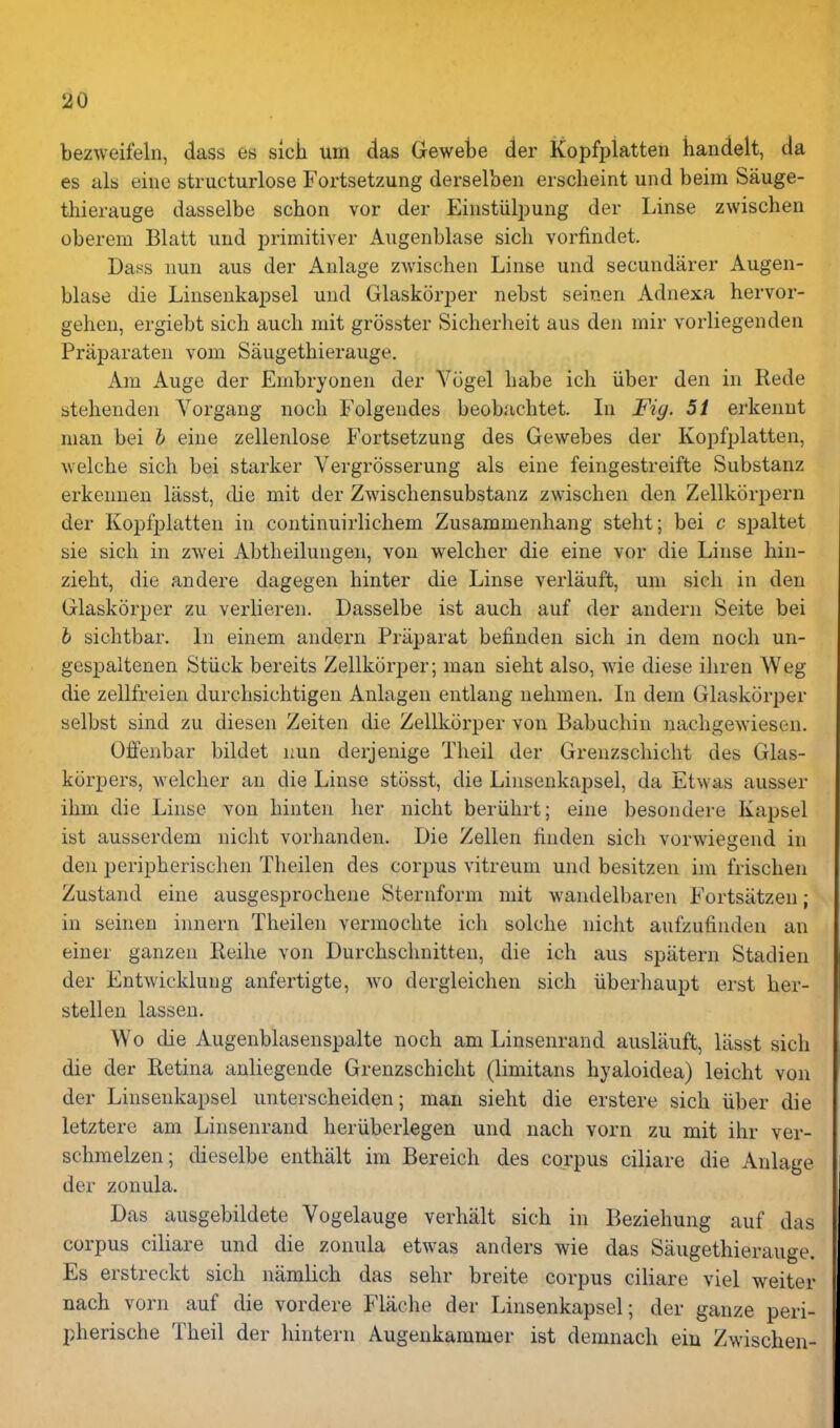 bezweifeln, dass e« sicK urn das Gewetje der Kopfplatten handelt, da es alb eine structurlose Fortsetzung derselben erscheint und beim Sauge- tliierauge dasselbe schon vor der Eiiistiilpung der Linse zwischen oberem Blatt und primitiver Augenblase sich vorfindet. Dags nun aus der Anlage zwischen Linse und secundarer Augen- blase die Linsenkapsel und Glaskorper nebst seinen Adnexa hervor- gehen, ergiebt sich auch niit grosster Sicherheit aus den mir vorliegenden Praparaten vom Saugethierauge. Am Augc der Enibryonen der Vogel habe ich iiber den in Rede btehenden Vorgaug noch Folgendes beob.'ichtet. In Fig. 51 erkennt man bei b eine zellenlose Fortsetzung des Gewebes der Kopfplatten, welche sich bei starker Vergrosserung als eine feingestreifte Substanz erkennen liisst, die mit der Zwischensubstanz zwischen den Zellkorpern der Kopfplatten in continuirlichem Zusammenhang steht; bei c sjDaltet sie sich in zwei Abtheilungen, von welcher die eine vor die Linse hin- zieht, die andere dagegen hinter die Linse verlauft, uni sich in den Glaskorper zu verlieren. Dasselbe ist auch auf der andern Seite bei b sichtbar. In einem andern Priiparat befinden sich in dem noch un- gespaltenen Stiick bereits Zellkorper; man sieht also, wie diese ihren Weg die zellfreien durchsichtigen Anlagen entlaug nehmen. Li dem Glaskorper selbst sind zu diesen Zeiten die Zellkorper von Babuchin nachgewiesen. Offenbar bildet nun derjenige Theil der Grenzschicht des Glas- korpers, welcher an die Linse stosst, die Linsenkapsel, da Etwas ausser ihm die Linse von hinten her nicht beriihrt; eine besondere Kapsel ist ausserdem nicht vorhanden. Die Zellen linden sich vorwiegend in den peripherischen Theilen des corpus vitreum und besitzen im frischen Zustand eine ausgesprochene Sternform mit wandelbaren Fortsatzen; in seinen innern Theilen vermochte ich solche nicht aufzufinden an einer ganzen Reihe von Durchschnitten, die ich aus spatern Stadien der Entwickluug anfertigte, wo dergleichen sich iiberhaupt erst her- stellen lassen. Wo die Augenblasenspalte noch am Linsenrand auslauft, liisst sich die der Retina anliegende Grenzschicht (limitans hyaloidea) leicht von der Linsenkapsel unterscheiden; man sieht die erstere sich iiber die letztere am Linsenrand heriiberlegen und nach vorn zu mit ihr ver- schmelzen; dieselbe enthalt im Bereich des corpus ciliare die Anlage der zonula. Das ausgebildete Vogelauge verhalt sich in Beziehung auf das corpus ciliare und die zonula etwas anders wie das Saugethierauge. Es erstreckt sich namlich das sehr breite corpus ciliare viel welter nach vorn auf die vordere Flache der Linsenkapsel; der ganze peri- pherische Theil der hintern Augenkammer ist demnach ein Zwischen-