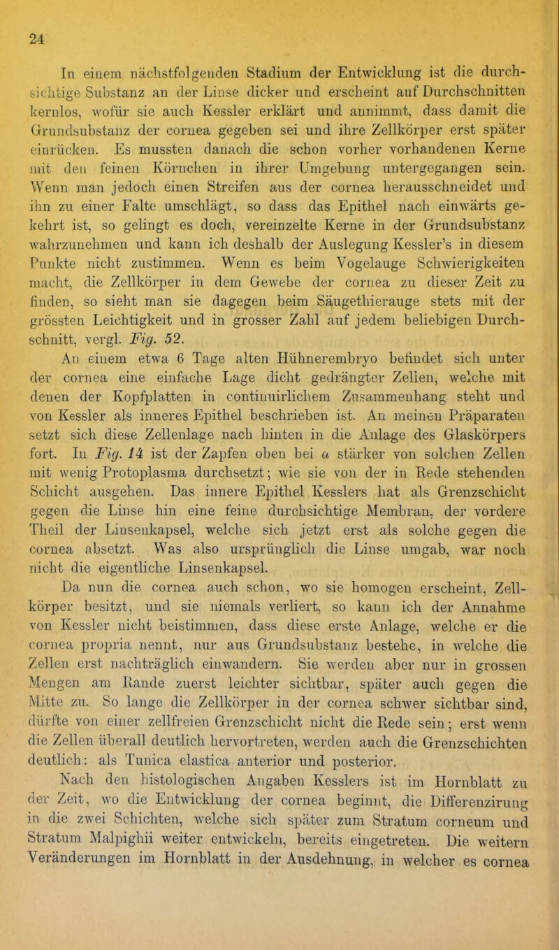 In einem nachstfolgeuden Stadium der Entwicklung ist die durch- siclitige Substanz an der Linse dicker und ersclieint auf Durchschnitten kernlos, wofiir sie audi Kessler erklart und aunimmt, dass darait die Grundsubstanz der cornea gegeben sei und ihre Zellkcirper erst spiiter einriicken. Es mussten danach die schon vorher vorhandenen Kerne mit den feineu Kornclieu in ihrer Umgebung untergegangen sein. Wenn man jedoch einen Streifen aus der cornea herausschneidet und ihn zu einer Falte umschliigt, so dass das Epithel nach einwarts ge- kehrt ist, so gelingt es docli, vereinzelte Kerne in der Grundsubstanz wahrzunebmen und kann ich desbalb der Auslegung Kessler's in diesem Punkte nicbt zustimmeu. Wenn es beim Vogelauge Scbwierigkeiten macbt, die Zellkorper in dem Gewebe der cornea zu dieser Zeit zu finden, so sieht man sie dagegen beim Saugetbierauge stets mit der grossten Leichtigkeit und in grosser Zabl auf jedem beliebigen Durch- schnitt, vergl. Fig. 52. An einem etwa 6 Tage alten Hiihnerembryo beliudet sich unter der cornea eine einfache Lage dicbt gedrangter Zellen, welcbe mit denen der Kopfplatten in continuirlicbem Zusarameuhang stebt und von Kessler als inneres Epithel bescbrieben ist. An meinen Praparaten setzt sicb diese Zellenlage nacli binten in die Anlage des Glaskorpers fort. In Fig. 14 ist der Zap fen oben bei a starker von solcben Zellen mit wenig Protoplasma durcbsetzt; wie sie von der in Rede stehenden Scbicbt ausgeben. Das innere Epithel Kesslers hat als Grenzschicht gegen die Linse bin eine feine durcbsichtige Membran, der vordere Tbeil der Linsenkapsel, welcbe sicb jetzt erst als solche gegen die cornea absetzt. Was also urspriinglicb die Linse umgab, war nocb nicht die eigentlicbe Linsenkapsel. Da nun die cornea auch schon, wo sie homogen erscheint, Zell- korper besitzt, und sie niemals verliert, so kann ich der Annahme von Kessler nicbt beistimmen, dass diese erste Anlage, welcbe er die cornea propria nennt, nur aus Grundsubstanz bestebe, in welcbe die Zellen erst nacbtraglicb einwandern. Sie werden aber nur in grossen Mengen am Ilande zuerst leichter sichtbar, spater auch gegen die Mitte zu. So lange die Zellkorper in der cornea schwer sichtbar sind, diirfte von einer zellfreien Grenzschicht nicht die Rede sein; erst wenn die Zellen iiberall deutlich bervortreten, werden auch die Grenzscbichten deutlich: als Tunica elastica anterior und posterior. Nach den bistologischen Angaben Kesslers ist im Hornblatt zu der Zeit, wo die Entwicklung der cornea beginnt, die Dili'erenzirung in die zwei Schichten, welcbe sicb spater zum Stratum corneum und Stratum Malpighii weiter entAvickeln, bereits eingetreten. Die weitern Veranderungen im Hornblatt in der Ausdehuung, in welcher es cornea