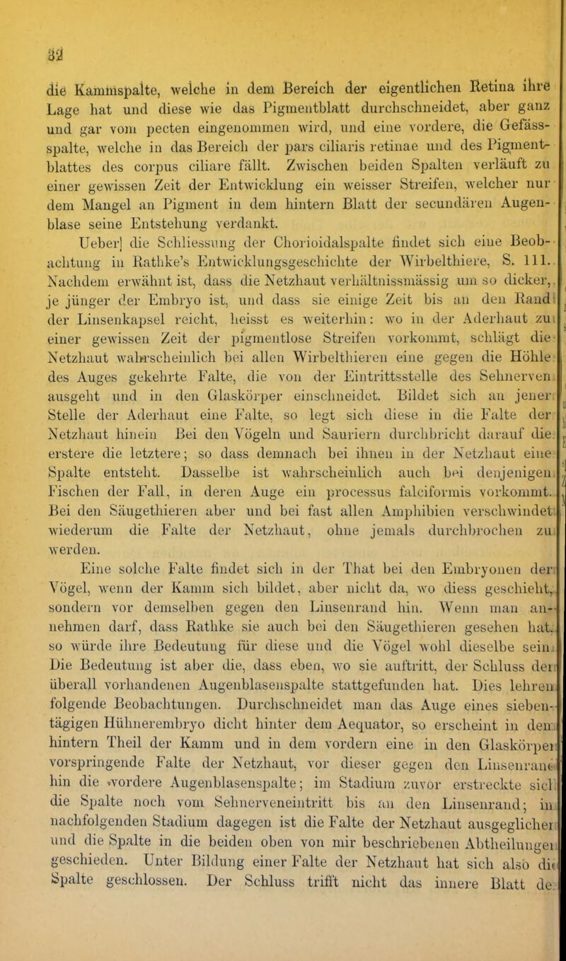 3$1 die Kammspalte, welche in dem Bereich der eigentlichen Retina ihre Lage hat und diese wie das Pigmentblatt durchschneidet, aber ganz und gar voni pecten eingenommen wird, und eine vordere, die Gefass- spalte, welche in das Bereich der pars ciliaris retinae und des Pigment- blattes des corpus ciliare fallt. Zwischen beiden Spalten verlauft zu einer gewissen Zeit der Entwicklung ein weisser Streifen, welcher nur dem Mangel an Pigment in dem hintern Blatt der secundaren Augen- blase seine Entstehung verdankt. Ueber] die Schliessung der Chorioidalspalte findet sich eine Beob- achtung in Ratlike's Entwicklungsgeschichte der AVirbelthiere, S. 111. Nachdem erwiihnt ist, dass die Netzhaut verhiUtnissmassig um so dicker,, je jiinger der Embryo ist, und dass sie einige Zeit bis an den Rand: der Linsenkapsel reicht, heisst es weiterhin: wo in der Aderliaut zui einer gCAvissen Zeit der pigmentlose Streifen vorkomrat, schlagt die Netzhaut wahrscheinlich bei alien Wirbelthieren eine gegen die Hohle des Auges gekehrte Falte, die von der Eintrittsstelle des Sehnerven. ausgeht und in den Glaskoiper einschneidut. Bildet sich an jener Stelle der Aderhaut eine Falte, so legt sich diese in die Falte der Netzhaut hinein Bei den Vogeln und Sauriern durchbricht darauf die erstere die letztere; so dass demnach bei ihnen in der Netzhaut eine Spalte entsteht. Dasselbe ist -wahrscheinlich auch bi^i denjenigen Fischen der Fall, in deren Auge ein processus falciformis vorkommt. Bei den Siiugethieren aber und bei fast alien Ampliibien verschwindett wiederum die Falte der Netzhaut, ohne jemals durchbrochen zui ^Yerden. Eine solche Falte findet sich in der That bei den Embryonen der Viigel, wenn der Kamm sich bildet, aber nicht da, wo diess geschieht, sondern vor demselben gegen den Linsenrand bin. Wenn man an- nehmen darf, dass Rathke sie auch b(u den Siiugethieren gesehen haLl so wiirde ihre Bedeutung fiir diese und die Vogel wohl dieselbe seinil Die Bedeutung ist aber die, dass eben, wo sie auftritt, der Schluss dei f iiberall vorhandenen Augenblasenspalte stattgefunden hat. Dies lehreu. folgende Beobachtungen. Durchschneidet man das Auge eines sieben- tagigen Hiihiierembryo dicht hinter dem Aequator, so erscheint in den:, hintern Theil der Kamm und in dem vordern eine in den Glaskorpeii vorspringende Falte der Netzhaut, vor dieser gegen den LinsenranG< hin die .vordere Augenblasenspalte; im Stadium zuvor erstreckte sicl die Spalte noch vom Sehnerveneintritt bis an den Linsenrand; in nachfolgenden Stadium dagegen ist die Falte der Netzhaut ausgeglicher' und die Spalte in die beiden oben von mir beschriebenen Abtheilungei geschieden. Unter Bildung einer Falte der Netzhaut hat sich also di. Spalte ges(;hlossen. Der Schluss trifit nicht das innere Blatt de: