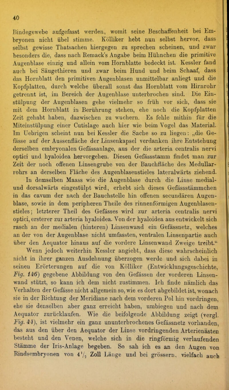 Binclegewebe aufgefasst werdeu, worait seine Beschaffenheit bei Em- bryonen nicht iibel stimme. Kolliker hebt nun selbst hervor, dass selbst gewisse Thatsachen hiergegen zu sprechen scbeinen, und zwar besonders die, dass nach Remack's Angabe beim Hiibnchen die primitive Augenblase einzig und allein vom Hornblatte bedeckt ist. Kessler fand auch bei Saugethieren und zwar beim Hund und beim Scbaaf, dass das Hornblatt den primitiven Augenblasen unmittelbar anliegt und die Kopfplatten, durch welche iiberall sonst das Hornblatt vom Hirnrohr getrennt ist, im Bereich der Augenblase unterbrochen sind. Die Ein- stiilpung der Augenblasen gehe vielmehr so friih vor sicb, dass sie mit dem Hornblatt in Beriihrung stehen, elie uocb die Kopfplatten Zeit gehabt liaben, dazwischen zu wuchern. Es feble mitbin fiir die Miteinstiilpung einer Cutislage auch bier wie beim Vogel das Material. Im Uebrigen sclieint nun bei Kessler die Sacbe so zu liegen: „die Ge- fasse auf der Aussenflache der Linsenkapsel verdanken ihre Entstehung derselben embryonalen Gefassanlage, aus der die arteria centralis nervi optici und hyaloidea hervorgehen. Diesen Gefassstamm findet man zur Zeit der noch offenen Linsengrube von der Bauchfiache des Medullar- robrs an derselben Flache des Augenblasenstieles lateralwarts ziehend. In demselben Maass wie die Augenblase durch die Liuse medial- und dorsalwarts eingestulpt wird, erbebt sich dieses Gefassstammchen in das cavum der nach der Bauchstelle bin offenen secundaren Augen- blase, sowie in dem peripheren Theile des rinnenformigen Augenblasen- stieles; letzterer Tbeil des Gefasses wird zur arteria centralis nervi optici, ersterer zur arteria hyaloidea. Von der hyaloidea aus entwickelt sich rasch an der medialen (hinteren) Linsenwand ein Gefassnetz, welches an der von der Augenblase nicht umfassten, ventralen Linsenpartie auch iiber den Aequator hinaus auf die vordere Linsenwand Zweige treibt. Wenn jedoch weiterhin Kessler angiebt, dass diese wahrscheinlich nicht in ihrer ganzen Ausdehnung iiberzogen werde und sich dabei in seineu Erorterungen auf die von Kolliker (Entwicklungsgeschichte, Fig. 146) gegebene Abbildung von den Gefassen der vorderen Linsen- wand stiitzt, so kann ich dem nicht zustimmen. Ich finde namlich das Verhalten der Gefasse nicht allgemein so, wie es dort abgebildet ist, wonach sie in der Richtung der Meridiane nach dem vorderen Pol bin vordi-ingen, she sie denselben aber ganz erreicht haben, umbiegen und nach dem Aequator zuriicklaufen. Wie die beifolgeude Abbildung zeigt (vergl. Fig. 44), ist vielmehr ein ganz ununterbrochenes Gefassnetz vorhanden, das aus den iiber den Aequator der Linse vordringenden Arterienasten besteht und den Venen, welche sich in die ringformig verlaufenden Stamme der Iris-Anlage begeben. So sab ich es an den Augen von Rindsembryonen von Zoll Lange und bei grossern. vielfach auch