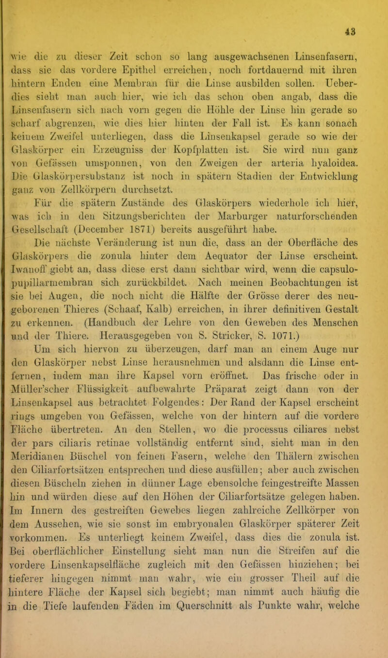 M'ie die zu dieser Zeit schon so lang ausgewachsenen Liusenfasern, dass sie das vordere Epithel erreiclieii, noch fortdauerrid rait ihren liintern Eiideii eine Membraii fiir die Linse ausbilden sullen. Ueber- dies sielit man auch liier, Avie icli das sclion oben angab, dass die Linsenfasern sicli nacli vorn gegen die Hohle der Liuse bin gerade so scbarf abgreuzen, Avie dies bier biuten der Fall ist. Es kann sonach keiuem Zweifel unterliegen, dass die liinsenkapsel gerade so wie der Glaskorper ein Erzeugniss der Kopfplatten ist. Sie wird nun gauz voii Gefiissen nmsponnen, von den Zweigen der arteria byaloidea. Die Glaskiirpersubstanz ist nocb in spiitern btadien der Entwicklung gaiiz von Zellkorpern durcbsetzt. Fiir die spatern Zustiinde des Glaskorpers wiederbole icb bier, was icb in den Sitziingsbericbten der Marburger naturforscbenden Gesellscbal't (December 1871) bereits ausgefiibrt babe. Die niicbste Veranderung ist nun die, dass an der Oberflacbe des Glaskorpers die zonula binter dem Aequator der Linse erscbeint. IwanofT giebt an, dass diese erst dann sichtbar wird, wenn die capsulo- pupillarmembran sicb zuriickbildet. Nacb meinen Beobacbtungeu ist sie bei Augen, die noch nicbt die Halfte der Grosse derer des neu- geborenen Tbieres (Scbaaf, Kalb) erreicben, in ibrer definitiven Gestalt zu erkennen. (Handbucb der Lebre von den Geweben des Menscben und der Thiere. Herausgegeben von S. Strieker, S. 1071.) Um sicb hiervon zu iiberzeugen, darf man an einem Auge nur den Glaskorper nebst Linse lierausnebmeu und alsdann die Linse ent- fernen, indem man ibre Kapsel vorn eroffnet. Das friscbe oder in Miiller'scber Fliissigkeit aufbewabrte Priiparat zeigt dann von der Linsenkapsel aus betracbtet Folgendes: Der Rand der Kapsel erscbeint rings umgeben von Gefassen, welcbe von der bintern auf die vordere Fliiche iibertreten. An den Stellen, wo die processus ciliares nebst der pars ciliaris retinae vollstiindig entfernt sind, siebt man in den Meridianen Biiscbel von feinen Fasern, welcbe den Tbalern zwiscben den Ciliarfortsatzen entsprechen und diese ausfiillen; aber aucb zwiscben diesen Biiscbeln zieben in diinner Lage ebensolcbe feingestreifte Massen bin und wiirden diese auf den Hoben der Ciliarfortsatze gelegen haben. Im Lmern des gestreiften Gewebes liegen zahlrciche Zellkorper von dem Ausseben, wie sie sonst im embryonalen Glaskorper spiiterer Zeit vorkommen. Es unterliegt keinem Zweifel, dass dies die zonula ist. Bei oberfliicblicber Einstellung siebt man nun die Streifen auf die vordere Linsenkapselfliiche zugleich mit den Gefassen binzieben; l)ei tieferer bingegen nimmt man wabr, wie ein grosser Tbeil auf die bintere Flacbe der Kapsel sicb begiebt; man nimmt aucb hiiutig die in die Tiefe laufenden Faden im Querscbnitt als Punkte wabr, welcbe