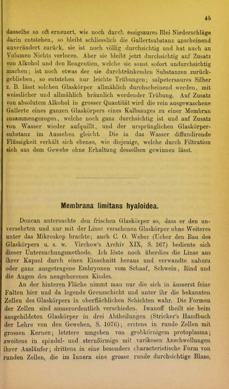 dasselbe so oft erneuert, wie noch durch essigsaures Blei Niederschlage darin entstehen, so bleibt schliessHcli die Gallertsubstanz anscheinend unverandert zuriirk, sie ist noch voUig durchsichtig und hat auch an Volumen Nichts verloren. Aber sie bleibt jetzt durchsichtig auf Zusatz von Alkobol und den Reageutien, welche sic sonst sofort undurchsichtig machen; ist noch etwas der sie durchtrankendeu Substanzen zuriick- geblieben, so entstehen nur leichte Triibungen; salpetersaures Silber z. B. lasst solchen Glaskorper allmahlich durchscheinend werden, mit weisslicher und allmahlich braunlich werdender Triibung. Auf Zusatz von absolutein Alkohol in grosser Quantitat wird die rein ausgewaschene Gallerte eines ganzen Glaskorpers eines Kalbsauges zu einer Membran zusammengezogen, welche noch ganz durchsichtig ist und auf Zusatz von Wasser wieder aufquillt, und der urspriinglichen Glaskorper- substanz im Aussehen gleicht. Die in das Wasser diffundirende Fliissigkeit verhalt sich ebenso, wie diejenige, welche durch Filtration sich aus dem Gewebe ohne Erhaltung desselben gewinnen lasst. Membrana limitans hyalotdea. Doncan untersuchte den frischen Glaskorper so, dass er den un- versehrten und nur mit der Linse versehenen Glaskorper ohne Weiteres unter das Mikroskop brachte; auch C. 0. Weber (Ueber den Bau des Glaskorpers u. s. w. Virchow's Archiv XIX, S. 367) bediente sich dieser Untersuchungsmethode. Ich loste noch iiberdies die Linse aus ihrer Kapsel durch einen Einschnitt heraus und verwandte nahezu oder ganz ausgetragene Embryonen vom Schaaf, Schwein, Rind und die Augen des neugeborenen Kindes. An der hinteren Flache nimmt man nur die sich in ausserst feine Falten hier und da legende Grenzschicht und unter ihr die bekannten Zellen des Glaskorpers in oberflachlichen Schichten wahr. Die Formen der Zellen sind ausserordentlich verschieden. IwanofF theilt sie beim ausgebildeten Glaskorper in drei Abtheilungen (Strieker's Handbuch der Lehre von den Geweben, S. 107G); erstens in runde Zellen mit grossen Kernen; letztere umgeben von grobkornigem protoplasma; zweitens in spindel- und sternformige mit varikosen Anschwellungen ihrer Auslaufer; drittens in eine besonders characteristische Form von runden Zellen, die im Innern eine grosse runde durchsichtige Blase,