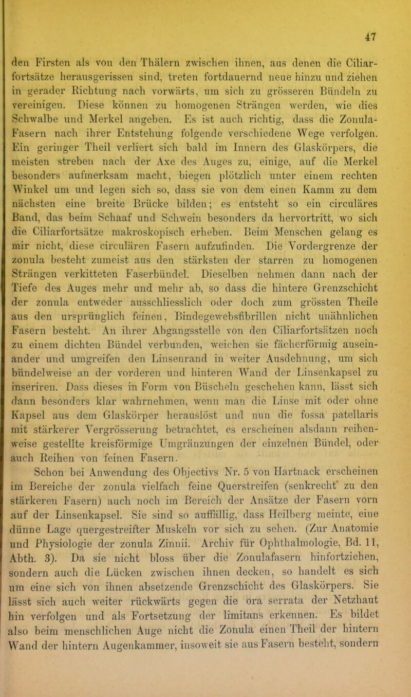 den Firsten als vou den Thfilern zwischen ilmen, aus denen die Ciliar- fortsiitze herausgerissen sind, treten fortdauernd neue hinzii und ziehen in gerader Richtung nacli vorwarts, um sich zu grosseren Biindeln zu vereinigen. Diese konnen zu liomogenen Striingeii werden, wie dies Schwalbe und Merkel angeben. Es ist audi richtig, dass die Zonula- Fasern nach ihrer Entstehung folgende verschiedene Wege verfolgen. Ein geriiiger Theil verliert sich bald im Innern des Glaskorpers, die meisten streben nach der Axe des Auges zu, einige, auf die Merkel besonders aufmerksani macht, biegen plotzlich unter einem rechten Winkel um und legen sich so, dass sie von dem einen Kamm zu dem niichsten eine breite Briicke bilden; es entsteht so ein circulares Band, das beim Schaaf und Schwein besonders da hervortritt, wo sich die Ciliarfortsatze makroskopisch erheben. Beim Mensclien gelang es mir nicht, diese circularen Fasern aufzutinden. Die Vordergrenze der zonula besteht zumeist aus den starksten der starren zu homogenen Striingen verkitteten Faserblindel. Dieselben nehmen dann nach der Tiefe des Auges mehr und mehr ab, so dass die hintere Grenzschicht der zonula entweder ausschliesslich oder doch zum grossten Theile aus den urspriinglich feinen, Bindegewebsfibrillen nicht unahnlichen Fasern besteht. An ihrer Abgangsstelle von den Ciliarfortsatzen noch zu einem dichten Biindel verbunden, weichen sie facherformig ausein- ander und umgreifen den Linsenrand in weiter Ausdehnung, um sich biindelweise an der vorderen und hinteren Wand der Linsenkapsel zu inseriren. Dass dieses in Form von Biischeln geschehen kann, lasst sich dann besonders klar wahrnehmen, wenu man die Linse mit oder ohne Kapsel aus dem Glaskorper herauslost und nnu die fossa patellaris mit stiirkerer Vergrosserung betrachtet, es erscheinen alsdann reihen- weise gestellte kreisformige Umgriinzungen der einzelnen Biindel, oder auch Reihen von feinen Fasern. Schon bei Anwendung des Objectivs Nr. 5 von Hartiiack erscheinen im Bereiche der zonula vielfach feine Querstreifen (senkrechf zu den stiirkeren Fasern) auch noch im Bcreich der Ansiitze der Fasern vorn auf der Linsenkapsel. Sie sind so auffallig, dass Hcilberg meinte, eine diinne Lage quergestreifter Muskeln vor sich zu sehen. (Zur Anatomie und Physiologic der zonula Zimiii. Archiv fiir Ophthalmologie, Bd. 11, Abth. 3). Da sie nicht bloss liber die Zonulafasern hinfortziehen, sondern auch die Liicken zwischen ihnen decken, so handelt es sich um eine sich von ihnen absetzende Grenzschicht des Glaskorpers. Sie lasst sich auch weiter ruckwiirts gegen die ora serrata der Netzhaut hin verfolgen und als Fortsetzung der limitans erkennen. Es bildet also beim menschlichen Auge nicht die Zonula einen Theil der hintern Wand der hintern Augenkammer, insoweit sie aus Fasern bestelit, sondern