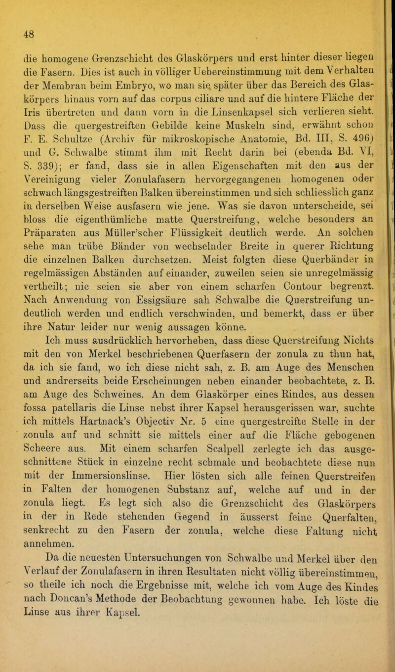 die homogene Grenzschicht des Glaskorpers uud erst hinter dieser liegen die J'asern. Dies ist auch in volliger Uebereinstimmung mit dem Yerhalten der Merabran beiin Embryo, wo man sie. spiiter iiber das Bereich des Glas- korpers hiiiaus vorn auf das corpus ciliare und auf die hintere Flaclie der Iris iibertreten und dann vorn in die Linsenkapsel sich verlieren sieht. Dass die quergestreiften Gebilde keine Muskeln sind, erwahnt schon F. E. Schultze (Arcliiv fiir mikroskopische Anatomie, Bd. Ill, S. 496j und G. Sehwalbe stimrnt ihm init Recht darin bei (ebenda Bd. VI, S. 339); er fand, dass sie in alien Eigenschaften mit den aus der Vereinigung vieler Zonulafasern hervorgegangenen liomogenen oder schwacli langsgestreiften Balken iibereinstimmen und sich schliesslich ganz in derselben Weise ausfasern wie jene. Was sie davon untersclieide, sei bloss die eigentliiimliche matte Querstreifung, welche besonders an Prfiparaten aus Miiller'scher Fliissigkeit deutlich werde. An solcben sehe man triibe Bander von wechselnder Breite in querer Richtung die einzelnen Balken durchsetzen. Meist folgten diese Querbiinder in regelmassigen Abstanden auf einander, zuweilen seien sie unregelmassig vertheilt; nie seien sie aber von einem scharfen Contour begrenzt. Nach Anwendung von Essigsaure sah Sehwalbe die Querstreifung un- deutlich werden und endlich verschwinden, und bemerkt, dass er iiber ihre Natur leider nur wenig aussagen konne. Ich muss ausdriicklich hervorheben, dass diese Querstreifung Nichts mit den von Merkel beschriebenen Querfasern der zonula zu thun hat, da ich sie fand, wo ich diese nicht sah, z. B. am Auge des Menschen und andrerseits beide Erscheinungen neben einander beobachtete, z. B. am Auge des Schweines. An dem Glaskorper eines Rindes, aus dessen fossa patellaris die Linse nebst ihrer Kapsel herausgerissen war, suchte ich raittels Hartnack's Objectiv Nr. 5 eine quergestreifte Stelle in der zonula auf und schnitt sie mittels einer auf die Fliiche gebogenen Scheere aus. Mit einem scharfen Scalpell zerlegte ich das ausge- schnittene Stiick in eiuzelne recht schmale und beobachtete diese nun mit der Immersionslinse. Hier losten sich alle feinen Querstreifen in Falten der homogenen Substanz auf, welche auf und in der zonula liegt. Es legt sich also die Grenzschicht des Glaskorpers in der in Rede stehenden Gegend in ausserst feine Querfalten, senkrecht zu den Fasern der zonula, welche diese Faltung nicht annehmen. Da die neuesten Untersuchungen von Sehwalbe und Merkel iiber den Verlauf der Zonulafasern in ihren Resultaten nicht vollig iibereinstimmen so theile ich noch die Ergebnisse mit, welche ich vom Auge des Kindes nach Doncan's Methode der Beobachtung gewounen babe. Ich loste die Linse aus ihrer Kapsel.