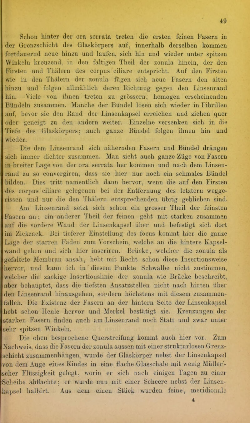 Sclion hinter der ora serrata treteii die ersten feinen Faseru in der Grenzschicht des Glaskorpers auf, innerhalb derselben kommen fortdaueriid neue hinzu und laufen, sich hiu und wieder unter spitzen Winkelu kreuzend, in den faltigen Theil der zonula hinein, der den Firsten und Thiilern des corpus ciliare entspriclit. Auf den Firstea vvie in den Thiilern der zonula fiigen sich neue Fasern den alten hinzu und folgen allmiihlich deren liichtung gegen den Linsenraud bin. Viele von ihnen treten zu grosseru, homogen erscheinenden Biindeln zusammen. Manche der Biindel losen sich Avieder in Fibrillen auf, bevor sie den Rand der Linsenkapsel erreichen und ziehen quer oder geneigt zu den andern weiter. Einzelne versenken sich in die Tiefe des Glaskorpers; audi ganze Biindel folgen ihnen bin und wieder. Die dem Linsenrand sich nahernden Fasern und Biindel drangeu sich immer dichter zusannnen. Man sieht audi ganze Ziige von Fasern in breiter Lage von der ora serrata her kommen und nach dem Linsen- rand zu so convergiren, dass sie liier nur iioch ein schmales Biindel bilden. Dies tritt namentlich dann hervor, wenn die auf den Firsten des corpus ciliare gelegenen bei der Entfernung des letztern wegge- rissen und nur die den Thiilern entsprechenden iibrig geblieben sind. Am Linsenrand setzt sich schoii ein grosser Theil der feinsten Fasern an ; ein anderer Theil der feinen geht mit starken zusammen auf die vordere Wand der Linsenkapsel iiber und befestigt sich dort im Zickzack. Bei tieferer Einstellung des focus komnit hier die ganze Luge der starren Fiiden zum Vorschein, welche an die hintere Kapsel- wand gelioii und sich hier inseriren. Briicke, weldier die zonula als gefaltete Membran ansah, hebt mit Recht schon diese Insertiousweise hervor, und kaiin ich in diesem Punkte Schwalbe nicht zustimmen, weldier die zackige Lisertionslinie der zonula wie Briicke beschreibt, aber behauptet, dass die tiefsten Ansatzstellen nicht nach hinten iiber den Linsenrand hinausgehen, soiidern hoclistens mit diesem zusammen- fallen. Die Existenz der Fasern an der liintern Seite der Linsenkapsel liebt schon Henle hervor und Merkel bestiitigt sie. Kreuzungen der starken Fasern finden auch am Linsenrand noch Statt und zwar unter selir spitzen Winkeln. Die oben besprochene Querstreifung komnit auch hier vor. Zum Nachweis, dass die Fasern der zonula aussen mit einer strukturloseii Grenz- schicht zusanimenhangen, wurde der Glaskorper nebst der Linsenkapsel von dem Auge eiues Kindes in eine flache Glasschale mit wenig Miiller- scher Fliissigkeit gelegt, worin er sich nach einigen Tagen zu eincr Sclieibe abflachte; er wurde nun mit einer Scheere nebst der Linsen- vupsel halbirt. Aus dem einen Stiick Y.urden feine, meridionult: 4