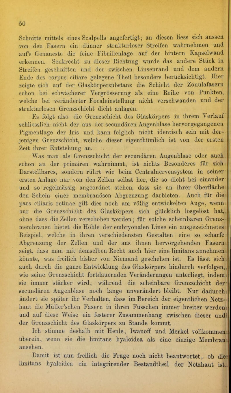 Schiiitte mittels eines Scalpells angefertlgt; an dlesen liess sich aussen von den Fasern ein diinner strukturloser Streifen wahrnehmen und aufs Genaueste die feine Fibrillenlage auf der hintern Kapselwand erkennen. Senkrecht zii dieser Richtung wurde das andere Stiick in Streifen geschnitten und der zwischeu Linsenrand und dem andern Ende des corpus ciliare gelegene Theil besonders beriicksiclitigt. Hier zeigte sich auf der Glaskorpersubstanz die Schicht der Zonulafasern schon bei schwacherer Vergrosserung als eine Reihe von Punkten, welcbe bei veranderter Focaleinstellung nicht verschwanden und der strukturlosen Grenzschicht dicht anlagen. Es folgt also die Grenzschicht des Glaskorpers in ihrem Verlauf schliesslich nicht der aus der secundaren Augenblase hervorgegangenen Pigmentlage der Iris und kann folglich nicht identisch sein mit der- jenigen Grenzschicht, welche dieser eigenthiimlich ist von der ersten Zeit ihrer Entstehung an. Was man als Grenzschicht der secundaren Augenblase oder auch schon an der primaren wahrnimmt, ist nichts Besond6res fiir sich Darstellbares, sondern riihrt Avie beim Centralnervensystem in seiner • ersten Anlage nur von den Zellen selbst her, die so dicht bei einander • und so regelmassig angeordnet stehen, dass sie an ihrer Oberflache' den Schein einer membranosen Abgrenzung darbieten. Auch fiir die pars ciliaris retinae gilt dies noch am vollig entwickelten Auge, wenn. nur die Grenzschicht des Glaskorpers sich gliicklich losgelost hat,, ohue dass die Zellen verschoben werden; fiir solche scheinbaren Grenz-- membranen bietet die Hohle der embryonalen Linse ein ausgezeichnetes; Beispiel, welche in ihren verschiedensten Gestalten eine so scharfe- Abgrenzung der Zellen und der aus ihnen hervorgehenden Fasern zeigt, dass man mit demselben Recht auch Tiier eine limitans annehmen konnte, was freilich bisher von Niemand geschehen ist. Es iasst sich auch durch die ganze Entwicklung des Glaskorpers hindurch verfolgen, wie seine Grenzschicht fortdauernden Veranderungen unterliegt, indem sie immer starker wird, wahrend die scheinbare Grenzschicht der secundaren Augenblase noch lange unverandert bleibt. Nur dadurch iindert sie spiiter ihr Verhalten, dass im Bereich der eigentlichen Netz- haut die Miiller'schen Fasern in ihren Fiisschen immer breiter werden und auf diese Weise ein festerer Zusammenhang zwischen dieser und. der Grenzschicht des Glaskorpers zu Stande kommt. Ich stimme deshalb mit Henle, Iwanoff und Merkel vollkommem iiberein, wenn sie die limitans hyaloidea als eine einzige Membrani ansehen. Damit ist nun freilich die Frage noch nicht beantwortet, ob die limitans hyaloidea ein integrirender Bestandtheil der Netzhaut ist.