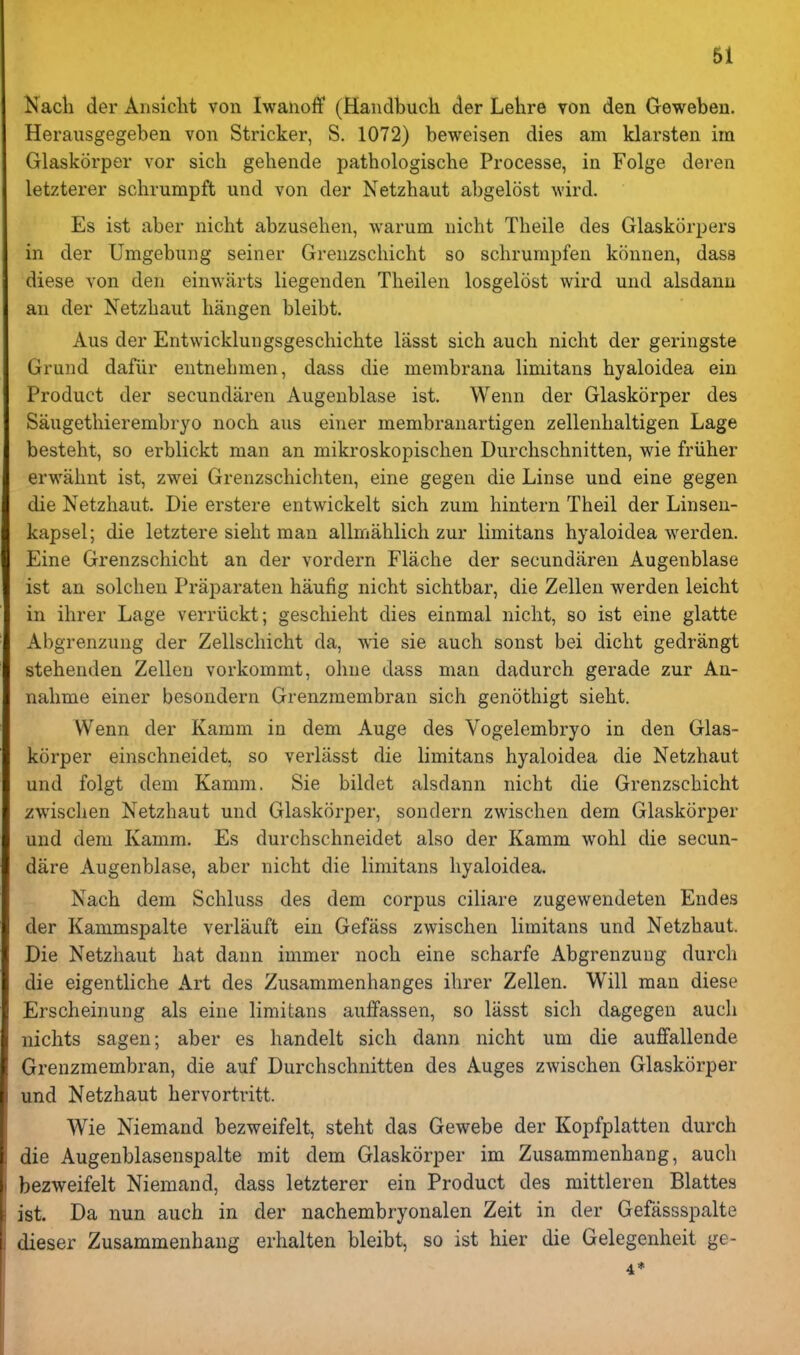 Nacli der Ansiclit von Iwanoff (Handbucli der Lehre von den Gewebeu. Herausgegeben von Strieker, S. 1072) beweisen dies am klarsten im Glaskorper vor sich gehende pathologische Processe, in Folge deren letzterer schrumpft und von der Netzhaut abgelost wird. Es ist aber nicht abzusehen, warum nicht Tlieile des Glaskorpers in der Umgebung seiner Grenzschicht so schrumpfen konnen, dass diese von den einwiirts liegenden Theilen losgelost wird mid alsdanu an der Netzliaiit liangen bleibt. Aus der Entwicklungsgeschichte lasst sich auch nicht der geringste Grund dafiir eutnehmen, dass die membrana limitans hyaloidea ein Product der secundaren Augeublase ist. Wenn der Glaskorper des Saiigethierembryo noch aus einer membranartigen zellenhaltigen Lage besteht, so erblickt man an mikroskopischen Durchschnitten, wie friiher erwahnt ist, zwei Grenzschichten, eine gegen die Linse und eine gegen die Netzhaut. Die erstere entwickelt sich zum hintern Theil der Linseu- kapsel; die letztere sieht man allmahlich zur limitans hyaloidea werden. Eine Grenzschicht an der vordern Flache der secundaren Augenblase ist an solcheu Praparaten haufig nicht sichtbar, die Zellen werden leicht in ihrer Lage verriickt; geschieht dies einmal nicht, so ist eine glatte Abgrenzung der Zellschicht da, wie sie auch sonst bei dicht gedrangt stehenden Zellen vorkommt, ohue dass man dadurch gerade zur An- nahme einer besondern Grenzmembran sich genothigt sieht. Wenn der Kamm in dem Auge des Vogelembryo in den Glas- korper einschneidet, so verlasst die limitans hyaloidea die Netzhaut und folgt deni Kamm. Sie biklet alsdann nicht die Grenzschicht zwischen Netzhaut und Glaskorper, sondern zwischen dem Glaskorper und dem Kamm. Es durchschneidet also der Kamm wohl die secun- dare Augenblase, aber nicht die limitans hyaloidea. Nach dem Schluss des dem corpus ciliare zugewendeten Endes der Kammspalte verlauft ein Gefass zwischen limitans und Netzhaut. Die Netzhaut hat dann immer noch eine scharfe Abgrenzung durch die eigentliche Art des Zusammenhanges ihrer Zellen. Will man diese Erscheinung als eine limitans auffassen, so lasst sich dagegen auch nichts sagen; aber es handelt sich dann nicht um die auffallende Grenzmembran, die auf Durchschnitten des Auges zwischen Glaskorper und Netzhaut hervortritt. Wie Niemand bezweifelt, steht das Gewebe der Kopfplatten durch die Augenblasenspalte mit dem Glaskorper im Zusammenhang, auch bezweifelt Niemand, dass letzterer ein Product des mittleren Blattes ist. Da nun auch in der nachembryonalen Zeit in der Gefassspalte dieser Zusammenhang erhalten bleibt, so ist hier die Gelegenheit ge- 4*