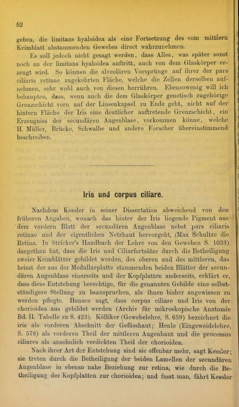 geben, die limitans hyaloidea als eine Fortsetzung des vom mittrern Keimblatt abstammendeu Gewebes direct wahrzunehmen. Es soil jedocli niclit gesagt werden, dass Alles, was spater sonst nocli an der limitans hyaloidea auftritt, aiich von dem Glaskorper er- zeugt wird. So konnen die alveoliiren Vorspriinge auf ilirer der pars ciliaris retinae zugekehrten Flaclie, welche die Zellen derselben auf- nehmen, sehr wohl auch von diesen herriihren. Ebensowenig will icli behaupten, dass, Avenn auch die dem Glaskorper genetisch zugehorige Grenzschicht voru auf der Linsenkapsel zu Ende geht, nicht auf der hintern Flache der Iris eine deutlicher auftretende Grenzschicht, ein Erzeugniss der secundaren Augenblase, vorkommen k5nne, welche H. Miiller, Briicke, Schwalbe und andere Forscher iibereinstimmend beschreiben. Iris und corpus ciiiare. Nachdem Kessler in seiner Dissertation abweichend von den friiheren Angaben, wonach das hinter der Iris liegende Pigment aus dem vordern Blatt der secundaren Augenblase nebst pars ciliaris retinae und der eigentlichen Netzhaut hervorgeht, (Max Schultze die Retina. In Strieker's Handbuch der Lehre von den Geweben S. 1033) dargethan hat, dass die Iris und Ciliarfortsiitze durch die Betheiligung zweier Keimblatter gebildet werden, des oberen und des mittleren, das heisst der aus der Medullarplatte stammenden beiden Blatter der secun- daren Augenblase einerseits und der Kopfplatten anderseits, erklart er, dass diese Entstehung berechtige, fiir die genannten Gebilde eine selbst- standigere Stellung zu beanspruchen, als ihnen bisher angewiesen zu werden pflegte. Hensen sagt, dass corpus ciiiare und Iris von der chorioidea aus gebildet werden (Archiv fiir mikroskopische Anatoraie Bd. XL Tabelle zu S. 423). Kolliker (Gewebelehre, S. 659) bezeichnet die iris als vorderen Abschnitt der Gefasshaut; Henle (Eingeweidelehre, S. 578) als vorderen Theil der mittleren Augenhaut und die processus ciliares als ausehnlich verdickten Theil der chorioidea. Nach ihrer Art der Entstehung sind sie offenbar mehr, sagt Kessler; sie treten durch die Betheiligung der beiden Lamellen der secundaren Augenblase in ebenso nahe Beziehung zur retina, wie durch die Be- theiligung der Kopfplatten zur chorioidea; und fasst man, fahrt Kessler