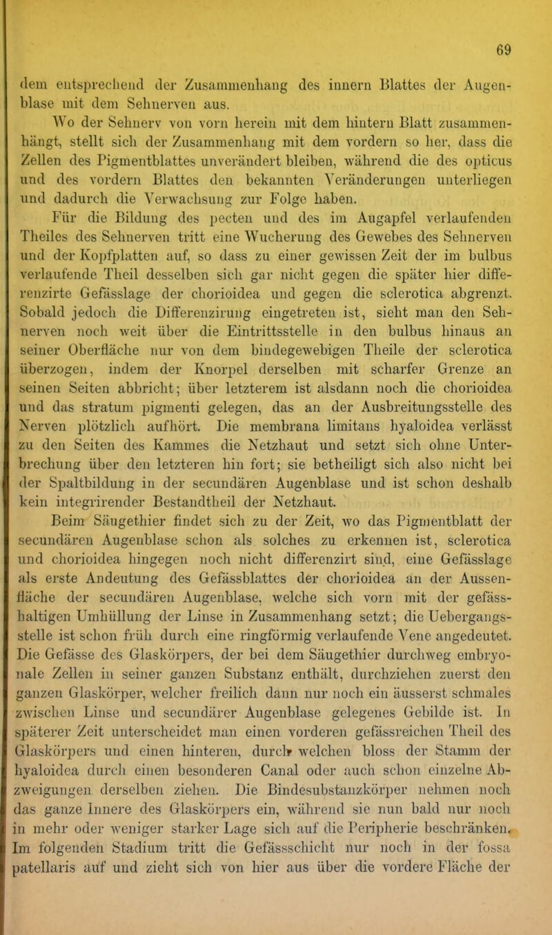 (lem eutsprecliend tier Zusammeuliang des innern Blattes der Aiigen- blase init dem Sehnerveii aus. Wo der Selmerv von vorn herein mit dem liintern Blatt zusammen- hiingt, stellt sicli der Ziisammenbang mit dem vordern so her, dass die Zellen des Pigmentblattes unverandert bleiben, wahrend die des opticus iind des vordern Blattes den bekannten Yeranderungen unterliegen iind dadurch die Yerwachsung zur Folge haben. Fiir die Bildung des pecten und des im Aiigapfel verlaufenden Theiles des Sehnerven tritt eine Wucherung des Gewebes des Sehnerven und der Kopfplatten auf, so dass zu einer gewissen Zeit der im bulbus verhiufende Theil desselben sich gar nicht gegen die spiiter bier diffe- renzirte Gefasslage der chorioidea und gegen die sclerotica abgrenzt. Sobald jedoch die Differenzirung eingetreteu ist, sieht man den Seh- nerven noch weit iiber die Eintrittsstelle in den bulbus hinaus an seiner Oberflache nur von dem bindegewebigen Theile der sclerotica iiberzogen, indem der Knorpel derselben mit scharfer Grenze an seinen Seiten abbricht; iiber letzterem ist alsdann noch die chorioidea und das stratum pigment! gelegen, das an der Ausbreitungsstelle des Nerven plotzlich aufhort. Die membrana limitans hyaloidea verlasst zu den Seiten des Kammes die Netzhaut und setzt sich ohne Unter- brechung iiber den letzteren bin fort; sie betheiligt sich also nicht bei der Si^altbilduug in der secundaren Augenblase und ist schon deshalb kein integrirender Bestandtheil der Netzhaut. Beim Siiugethier findet sich zu der Zeit, wo das Pigmentblatt der secundaren Augenblase schon als solches zu erkennen ist, sclerotica und chorioidea hingegen noch nicht differenzirt sind, eine Gefasslage als erste Andeutung des Gefassblattes der chorioidea an der Aussen- liiiche der secundaren Augenblase, welche sich vorn mit der gefass- haltigen Umhiillung der Liuse in Zusammenhang setzt; die Uebergangs- stelle ist schon friih durcli eine ringforraig verlaufende Yene angedeutet. Die Gefcisse des Glaskorpers, der bei dem Siiugethier durchweg embryo- iiale Zellen in seiner ganzeii Substanz entbiilt, durchziehen zuerst den ganzen Glaskorper, welcher freilich dann nur noch ein iiusserst schmales zwisclien Linse und secundiirer Augenblase gelegenes Gebilde ist. In spiiterer Zeit unterscheidet man einen vorderen gefassreichen Theil des Glaskorpers und einen hinteren, durcl* Avelchen bloss der Stamm der hyaloidea durch einen besonderen Canal oder auch schon einzelne Ab- zweigungen derselben ziehen. Die Bindesubstauzkorper nehmen noch das ganze Innere des Glaskorpers ein, Aviihrend sie nun bald nur noch in mehr oder weniger starker Lage sich auf die Peripherie beschranken* Im folgenden Stadium tritt die Gefassschicht nur noch in der fossa patellaris auf und zieht sich von hier aus iiber die vordere Flache der
