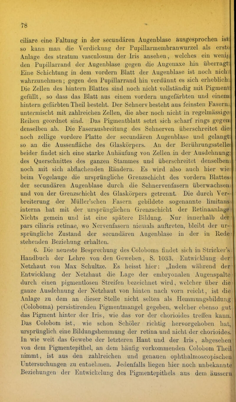 ciliare eine Faltung in der secundaren Augenblase ausgesprochen isi so kanu man die Verdickimg der Pupillarmembranwurzel als ersU Anlage des stratum vasculosum der Iris anseheu, welches ein wenif. den Pupillarrand der Augenblase gegen die Augenaxe bin iiberragt Eine Scbichtung in deni vordern Blatt der Augenblase ist uoch nich wahrzunelmien; gegen den Pupillarrand bin verdiinnt es sich erlieblich Die Zellen des bintern Blattes sind nocb nicbt vollstandig mit Pigment geflillt, so dass das Blatt aus einem vordern ungefarbten und einem bintern gefiirbteu Tbeil bestebt. Der Sebnerv besteht aus feinsten Fasern. untermiscbt mit zablreicben Zellen, die aber nocb nicbt in regelmassige lleiben geordnet sind. Das Pigmentblatt setzt sicb scbarf rings gegen denselben ab. Die Faserausbreitung des Sebnerven uberscbreitet die nocb zellige vordere Platte der secundaren Augenblase und gelangt \ so an die Aussenflacbe des Glaskorpers. An der Beriibrungsstelle beider findet sicb eine starke Anbaufung von Zellen in der Ausdehnung. des Querscbnittes des ganzen Stammes und uberscbreitet denselben. nocb mit sicb abflacbenden Randern. Es wird also aucli bier wie beim Vogelauge die urspriinglicbe Grenzscbicbt des vordern Blattes- der secundaren Augenblase durcb die Sebnervenfasern iiberwacbsen. und von der Grenzscbicbt des Glaskorpers getrennt. Die durcb Ver— breiterung der Miiller'scben Fasern gebildete sogenannte liraitans^ interna bat mit der urspriinglicben Grenzscbicbt der Retinaanlage ■ Nicbts gemeiu und ist eine spatere Bildung. Nur innerbalb der pars ciliaris retinae, wo Nervenfasern uiemals auftreten, bleibt der ur- spriinglicbe Zustand der secundaren Augenblase in der in Fiede' stebenden Beziebung erbalten. 6. Die neueste Besprechung des Coloboms findet sicb in Strieker's Handbucb der Lehre von den Geweben, S. 1033. Entwickluug der Netzbaut von Max Schultze. Es beisst bier: „Indem wabrend der Entwicklung der Netzbaut die Lage der embryonalen Augenspalto durcb einen pigmentlosen Streifen bezeicbnet wird, wolcber liber die ganze Ausdehnung der Netzbaut von binten nach vorn reiclit, ist die Anlage zu dem an dieser Stelle nicbt selten als Hemmungsbildung (Coloboma) persistirenden Pigmentniangel gegeben, welcher eljenso gut das Pigment binter der Iris, wie das vor der cborioides treffen kann. Das Colobom ist, wie schon Scboler ricbtig hervorgeboben hat, urspriinglicb eine Bildungsbemmung der retina und lucht der cborioides. In wie weit das Gewebe der letzteren Haut und der Iris, abgesehen von dem Pigmentepithel, an dem baufig vorkommenden Colobom Tbeil nimmt, ist aus den zablreicben und genauen ophtbalmoscopischeii Untersuchungen zu entiielimen. Jedenfalls liegen bier nocb unbekaiuite Beziehungen der Entwickelung des PigmentepitbeLs aus dem iiussern