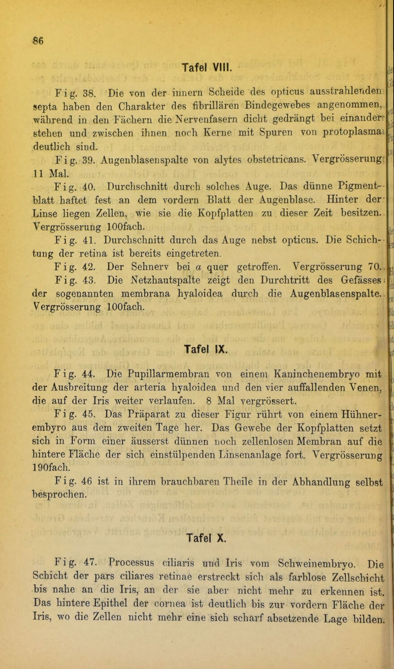 Tafel VIII. , Fig. 38. Die von der innern Scheide cles opticus ausstrahlenden septa haben den Charakter des fibrillaren Bindcgewebes angenommen, wahrend in den Fachern die Nervenfasern diclit gedrangt bei einanderr . stehen und zwischen ihnen noch Kerne mit Spuren von protoplasma^ ^ deutlich sind. F i g. 39. Augenblasenspalte von alytes obstetricans. Vergrosserung. ' 11 Mai. Fig. 40. Durchschnitt durch solches Auge. Das diinne Pigment- blatt haftet fest an dem vordern Blatt der Augenblase. Hinter der- Linse liegen Zellen, wie sie die Kopfplatten zu dieser Zeit besitzen. Vergrosserung lOOfach. Fig. 41. Durchschnitt durch das Auge nebst opticus. Die Schich- ^ tung der retina ist bereits eingetreten. Fig. 42. Der Sehnerv bei a quer getroffen. Vergrosserung 70.. | Fig. 43. Die Netzhautspalte zeigt den Durchtritt des Gefasses; • der sogenannten membrana hyaloidea durch die Augenblasenspalte. Vergrosserung lOOfach. jj, ■ ;ii Tafel IX. Fig. 44. Die Pupillarraembran von einem Kaninchenembryo mit der Ausbreitung der arteria hyaloidea und den vier auffallenden Venen, die auf der Iris Aveiter verlaufen. 8 Mai vergrossert. Fig. 45. Das Praparat zu dieser Figur riihrt von einem Hiihner- embyro aus dem zweiten Tage her. Das Gewebe der Kopfplatten setzt eich in Form einer ausserst diinnen noch zellenlosen Membran auf die hintere Flache der sich einstiilpenden Linsenanlage fort. Vergrosserung 190fach. Fig. 46 ist in ihrem brauchbaren Theile in der Abhandlung selbst besprochen. Tafel X. Fig. 47. Processus ciliaris und Iris vom Schweinembryo. Die Schicht der pars ciliares retinae erstreckt sicli als farblose Zellschicht bis nahe an die Iris, an der sie aber nicht mehr zu erkennen ist. Das hintere Epithel der cornea ist deutlich bis zur vordern Flache der Iris, wo die Zellen nicht mehr eine sich scharf absetzende Lage bilden.