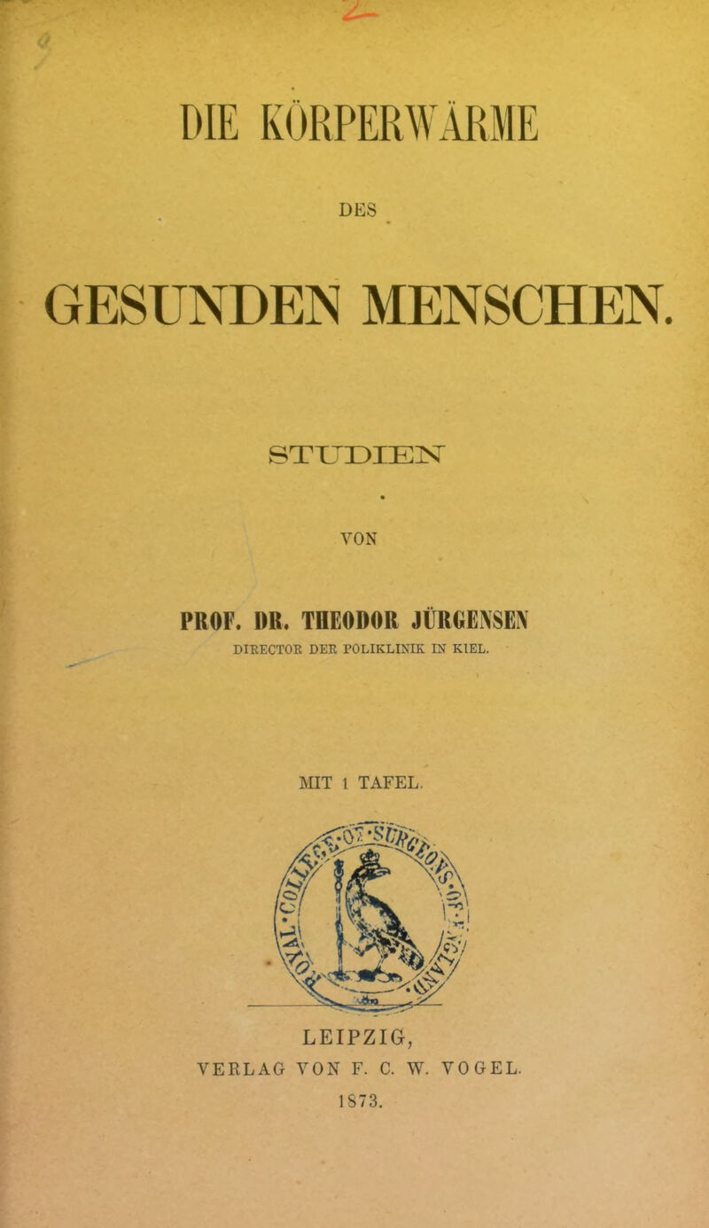 DIE KÖRPERWARME DES GESUNDEN MENSCHEN. ©TU^DIElSr VON PROF. DR. THEODOR JÜRGENSEN DIKECTOE DEB POLIKLINIK IN KIEL. MIT 1 TAFEL. VERLAG VON F. C. W. VOGEL. 1873.