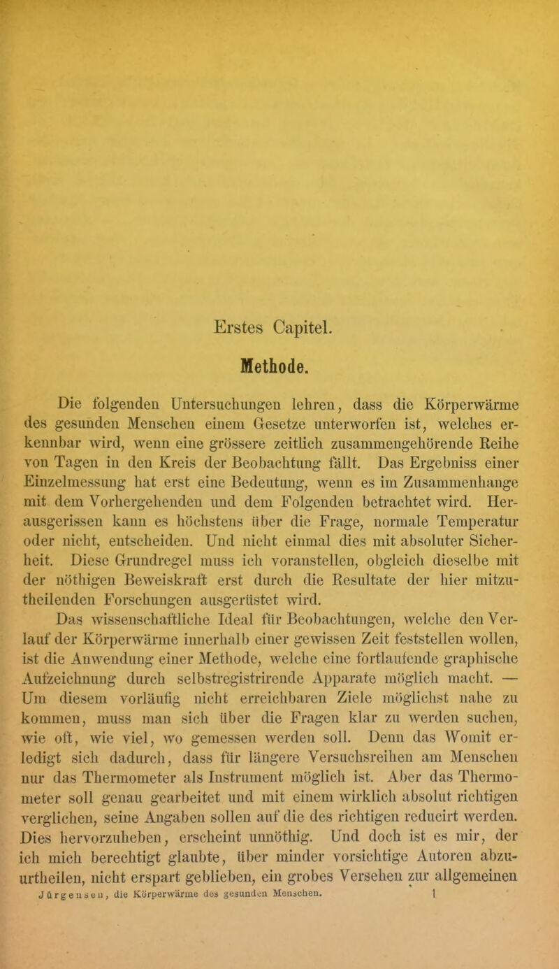 Erstes Capitel. Methode. Die folgenden Untersuchungen lehren, dass die Körperwärme des gesunden Menschen einem Gesetze imterworten ist, welches er- kennbar wird, wenn eine grössere zeitlich zusammengehörende Reihe von Tagen in den Kreis der Beobachtung lallt. Das Ergebniss einer Einzelmessung hat erst eine Bedeutung, wenn es im Zusammenhänge mit dem Vorhergehenden und dem Folgenden betrachtet wird. Her- ausgerissen kann es höchstens über die Frage, normale Temperatur oder nicht, entscheiden. Und nicht einmal dies mit absoluter Sicher- heit. Diese Grundregel muss ich voranstellen, obgleich dieselbe mit der nöthigen Beweiskraft erst durch die Resultate der hier mitzu- theilenden Forschungen ausgerüstet wird. Das wissenschaftliche Ideal für Beobachtungen, welche den Ver- lauf der Körperwärme innerhalb einer gewissen Zeit feststellen wollen, ist die Anwendung einer Älethode, welche eine fortlaufende graphische Aufzeichnung durch selbstregistrirciide Apparate möglich macht. — Um diesem vorläufig nicht erreichbaren Ziele möglichst nahe zu kommen, muss man sich über die Fragen klar zu werden suchen, wie oft, wie viel, wo gemessen werden soll. Denn das Womit er- ledigt sich dadurch, dass für längere Versuchsreihen am Menschen nur das Thermometer als Instrument möglich ist. Aber das Thermo- meter soll genau gearbeitet und mit einem wirklich absolut richtigen verglichen, seine Angaben sollen auf die des richtigen reducirt werden. Dies hervorzuheben, erscheint unnöthig. Und doch ist es mir, der ich mich berechtigt glaubte, über minder vorsichtige Autoren abzu- urtheilen, nicht erspart geblieben, ein grobes Versehen zur allgemeinen