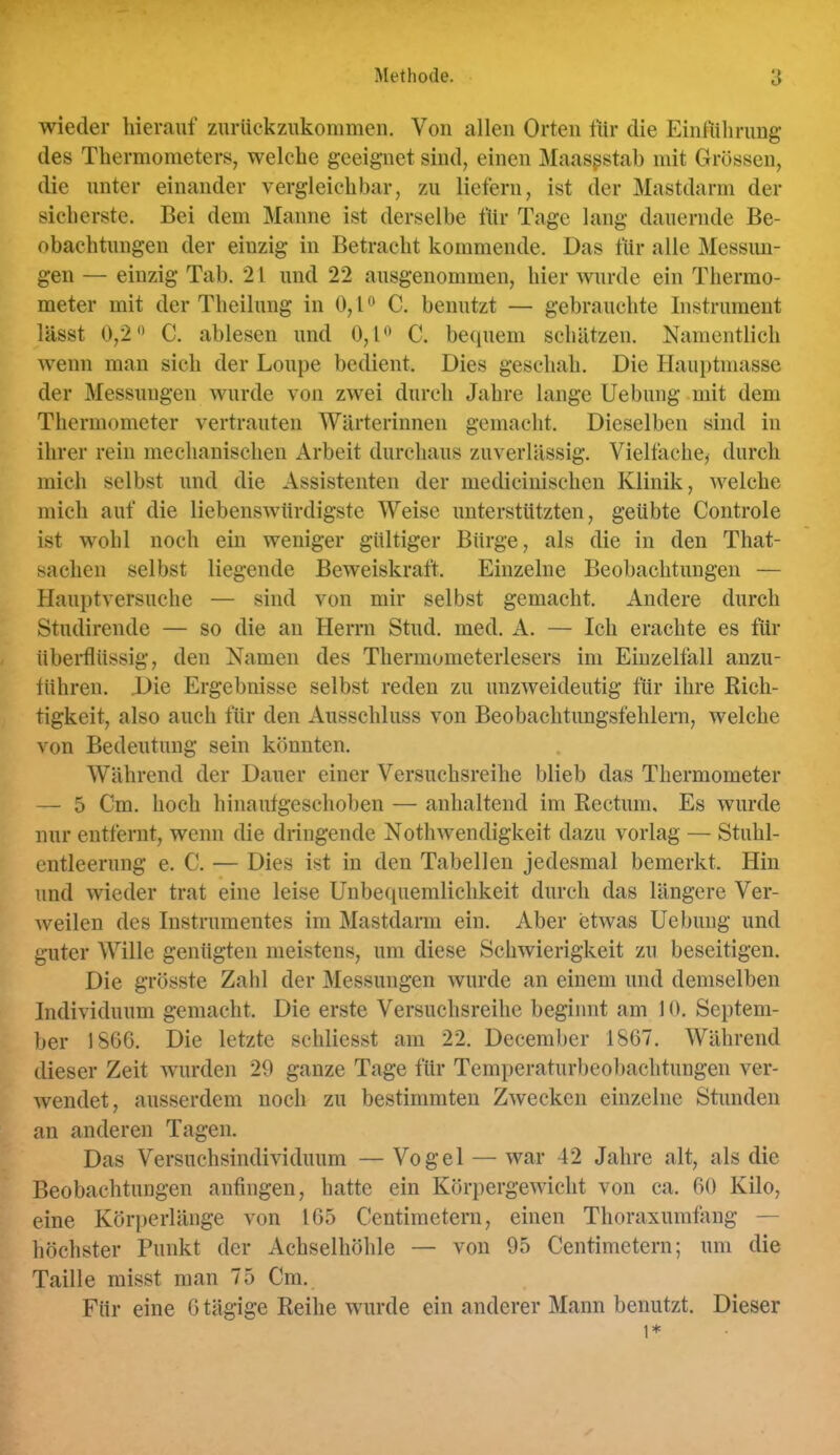 wieder hierauf zurtickzukonimen. Von allen Orten für die Einführung des Thermometers, welche geeignet sind, einen Maasgstab mit Grössen, die unter einander vergleichbar, zu liefern, ist der Mastdarm der sicherste. Bei dem Manne ist derselbe für Tage lang dauernde Be- obachtungen der einzig in Betracht kommende. Das für alle Messim- gen — einzig Tab. 21 und 22 ausgenommen, hier wurde ein Thermo- meter mit der Theilung in 0, l ^ C. benutzt — gebrauchte Instrument lässt 0,2 C. ablesen und 0,1 C. betiuem schätzen. Namentlich wenn man sich der Loupe bedient. Dies geschah. Die Hauptmasse der Messungen wurde von zwei durch Jahre lange Uebimg mit dem Thermometer vertrauten Wärterinnen gemacht. Dieselben sind in ihrer rein mechanischen Arbeit durchaus zuverlässig. Vielfache^ durch mich selbst und die Assistenten der mediciuischen Klinik, welche mich auf die liebenswürdigste Weise unterstützten, geübte Controle ist wohl noch ein weniger gültiger Bürge, als die in den That- saclien selbst liegende Beweiskraft. Einzelne Beobachtungen — Hauptversuche — sind von mir selbst gemacht. Andere durch Studirende — so die au Herrn Stud. med. A. — Ich erachte es für übei*flüssig, den Namen des Thermometerlesers im Eiuzelfall anzu- tühren. Die Ergebnisse selbst reden zu unzweideutig für ihre Kich- tigkeit, also auch für den Ausschluss von Beobachtungsfehlern, welche von Bedeutung sein könnten. Während der Dauer einer Versuchsreihe blieb das Thermometer — 5 Cm. hoch hinaufgeschoben — anhaltend im Rectum, Es wurde nur entfernt, wenn die dringende Nothwendigkeit dazu vorlag — Stuhl- entleerung e. C. — Dies ist in den Tabellen jedesmal bemerkt. Hin und wieder trat eine leise Unbequemlichkeit durch das längere Ver- weilen des Instrumentes im Mastdarm ein. Aber etwas Uebuug und guter Wille genügten meistens, um diese Schwierigkeit zu beseitigen. Die grösste Zahl der Messungen wurde an einem und demselben Individuum gemacht. Die erste Versuchsreihe beginnt am 10. Septem- ber 1860. Die letzte schliesst am 22. December 1867. Während dieser Zeit wurden 29 ganze Tage für Temperaturbeobachtungen ver- wendet, ausserdem noch zu bestimmten Zwecken einzelne Stunden an anderen Tagen. Das Versuchsindividuum —Vogel — war 42 Jahre alt, als die Beobachtungen anfingen, hatte ein Körpergewicht von ca. 60 Kilo, eine Körperlänge von 105 Centimetern, einen Thoraxumfang — höchster Punkt der Achselhöhle — von 95 Centimetern; um die Taille misst man 75 Cm., Für eine 0 tägige Reihe wurde ein anderer Mann benutzt. Dieser