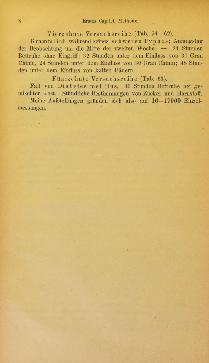 Vierzehnte Versuchsreihe (Tab. 54—62). Gramm lieh während seines schweren Typhus; Anfangstag der Beobachtung um die Mitte der zweiten Woche. — 24 Stunden Bettruhe ohne Eingriff; 32 Stunden unter dem Einfluss von 30 Gran Chinin, 24 Stunden unter dem Einfluss von 30 Gran Chinin; 48 Stun- den unter dem Einfluss von kalten Bädern. Fünfzehnte Versuchsreihe (Tah. 63). Fall von Diabetes mellitus. 36 Stunden Bettruhe bei ge- mischter Kost. Stündliche Bestimmungen von Zucker und Harnstoff. Meine Aufstellungen gründen sich also auf 16—17000 Einzel- messungen.