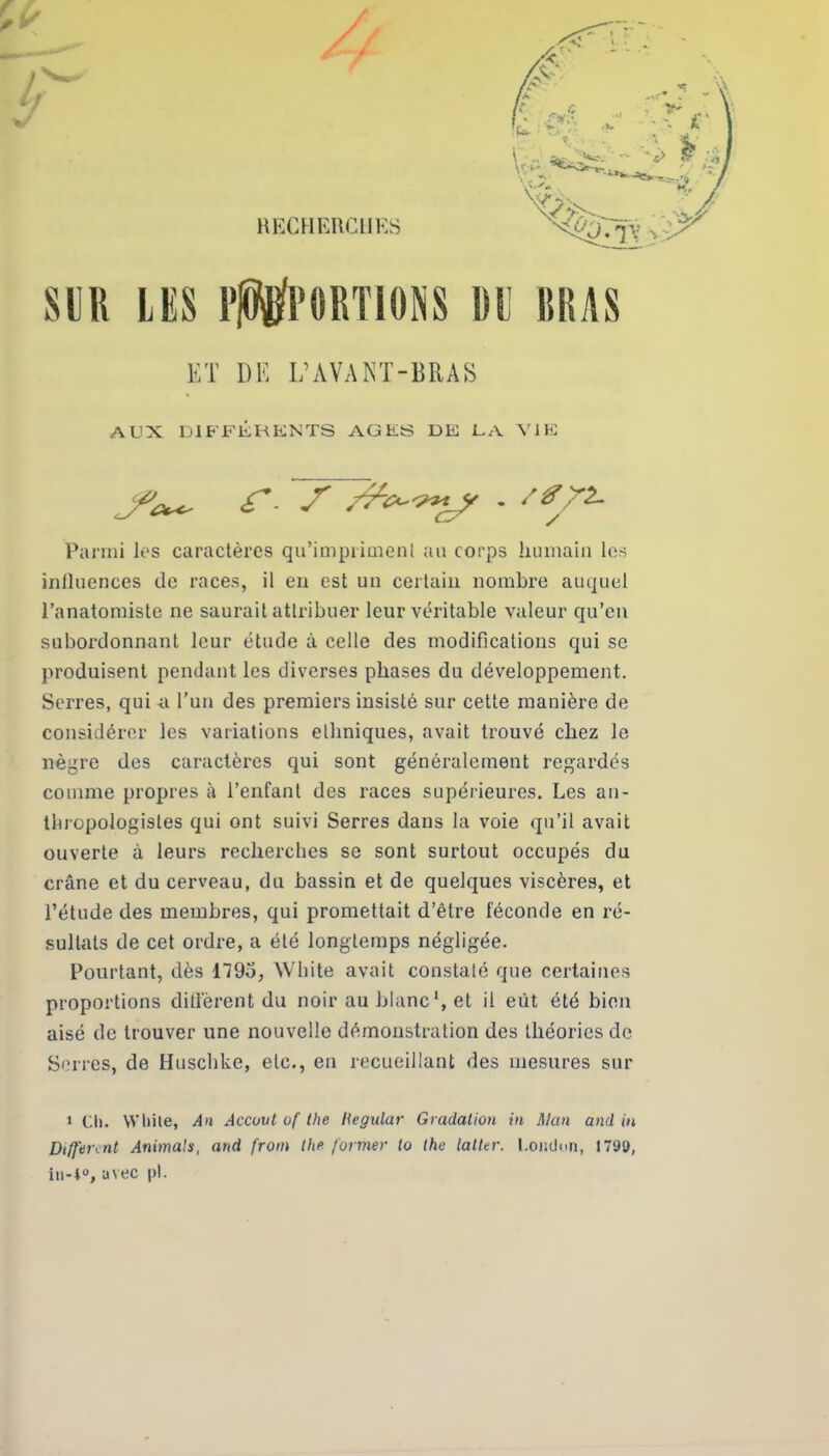 RECHERCHES SUR LES EMPORTIONS DE BRAS ET DE L’AVANT-BRAS AUX DIFFÉRENTS AGES DE LA VIE Parmi les caractères qu'impriment au corps humain les influences de races, il en est un certain nombre auquel l’anatomiste ne saurait attribuer leur véritable valeur qu’en subordonnant leur étude à celle des modifications qui se produisent pendant les diverses phases du développement. Serres, qui -a l’un des premiers insisté sur cette manière de considérer les variations ethniques, avait trouvé chez le nègre des caractères qui sont généralement regardés comme propres à l’enfant des races supérieures. Les an- thropologistes qui ont suivi Serres dans la voie qu’il avait ouverte à leurs recherches se sont surtout occupés du crâne et du cerveau, du bassin et de quelques viscères, et l’étude des membres, qui promettait d’être féconde en ré- sultats de cet ordre, a été longtemps négligée. Pourtant, dès 1795, White avait constaté que certaines proportions diffèrent du noir au blanc1, et il eût été bien aisé de trouver une nouvelle démonstration des théories de Serres, de Huschke, etc., en recueillant des mesures sur 1 Cl). White, An Accuvt of the Hegular Gradation in Man and in Different Animais, and from the former to the latter. l.ondon, 1793, in-i°, avec pi.