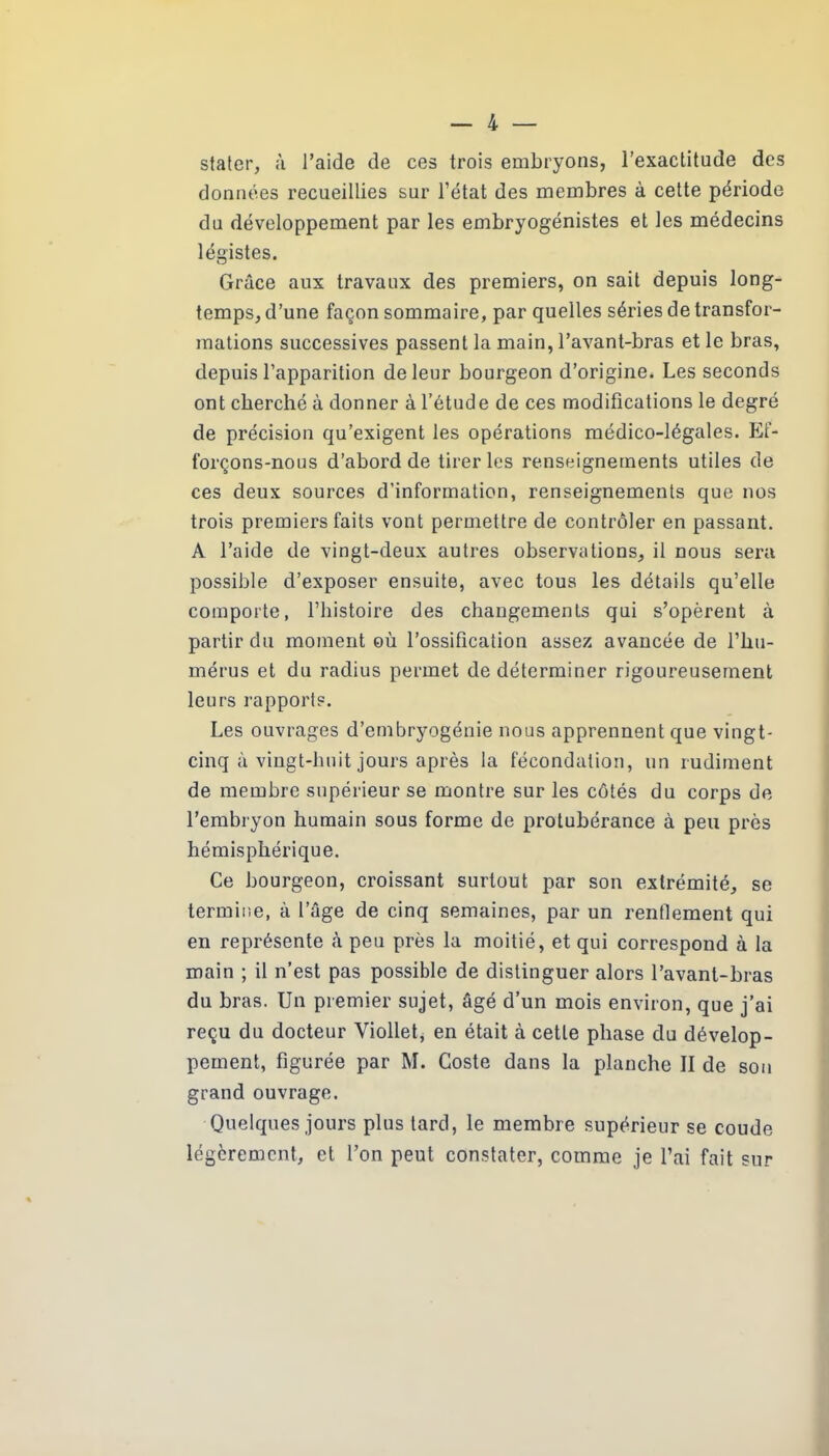 stater, à l’aide de ces trois embryons, l’exactitude des données recueillies sur l’état des membres à cette période du développement par les embryogénistes et les médecins légistes. Grâce aux travaux des premiers, on sait depuis long- temps, d’une façon sommaire, par quelles séries de transfor- mations successives passent la main, l’avant-bras et le bras, depuis l’apparition de leur bourgeon d’origine. Les seconds ont cherché à donner à l’étude de ces modifications le degré de précision qu’exigent les opérations médico-légales. Ef- forçons-nous d’abord de tirer les renseignements utiles de ces deux sources d’information, renseignements que nos trois premiers faits vont permettre de contrôler en passant. A l’aide de vingt-deux autres observations, il nous sera possible d’exposer ensuite, avec tous les détails qu’elle comporte, l’histoire des changements qui s’opèrent à partir du moment où l’ossification assez avancée de l’hu- mérus et du radius permet de déterminer rigoureusement leurs rapports. Les ouvrages d’embryogénie nous apprennent que vingt- cinq à vingt-liuit jours après la fécondation, un rudiment de membre supérieur se montre sur les côtés du corps de l’embryon humain sous forme de protubérance à peu près hémisphérique. Ce bourgeon, croissant surtout par son extrémité, se termine, à l’âge de cinq semaines, par un rendement qui en représente à peu près la moitié, et qui correspond à la main ; il n’est pas possible de distinguer alors l’avant-bras du bras. Un premier sujet, âgé d’un mois environ, que j’ai reçu du docteur Viollet, en était à cette phase du dévelop- pement, figurée par M. Coste dans la planche II de sou grand ouvrage. Quelques jours plus tard, le membre supérieur se coude légèrement, et l’on peut constater, comme je l’ai fait sur