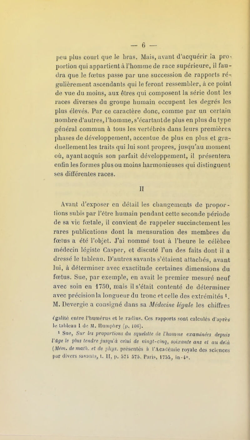 peu plus court que le bras. Mais, avant d’acquérir la pro-« portion qui appartient à l'homme de race supérieure, il fau- dra que le fœtus passe par une succession de rapports ré- gulièrement ascendants qui le feront ressembler, à ce point de vue du moins, aux êtres qui composent la série dont les races diverses du groupe humain occupent les degrés les plus élevés. Par ce caractère donc, comme par un certain nombre d’autres, l'homme, s’écartantde plus en plus du type général commun à tous les vertébrés dans leurs premières phases de développement, accentue de plus en plus et gra- duellement les traits qui lui sont propres, jusqu'au moment où, ayant acquis son parfait développement, il présentera enfin les formes plus ou moins harmonieuses qui distinguent ses différentes races. Il Avant d’exposer en détail les changements de propor- tions subis par l’être humain pendant cette seconde période de sa vie fœtale, il convient de rappeler succinctement les rares publications dont la mensuration des membres du fœtus a été l’objet. J’ai nommé tout à l’heure le célèbre médecin légiste Casper, et discuté l’un des faits dont il a dressé le tableau. D’autres savants s’étaient attachés, avant lui, à déterminer avec exactitude certaines dimensions du fœtus. Sue, par exemple, en avait le premier mesuré neuf avec soin en 1750, mais il s’était contenté de déterminer avec précision la longueur du tronc et celle des extrémités i. M. Devergic a consigné dans sa Médecine légale les chiffres égalité enlre l’humérus et le radius. Ces rapports sont calculés d’après le tableau I de M. Humphry (p. 106). 1 Sue, Sur les proportions du squelette de l'homme examinées depuis Vdge le plus tendre jusqu'à celui de vingt-cinq, soixante ans et au delà (Mém. de math, et de phys. présentés à l’Académie royale des sciences par divers savants, l. U, p. 571 575. Paris, 1755, in-4°.